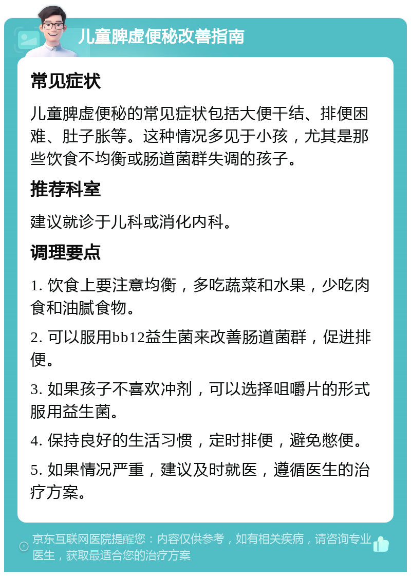 儿童脾虚便秘改善指南 常见症状 儿童脾虚便秘的常见症状包括大便干结、排便困难、肚子胀等。这种情况多见于小孩，尤其是那些饮食不均衡或肠道菌群失调的孩子。 推荐科室 建议就诊于儿科或消化内科。 调理要点 1. 饮食上要注意均衡，多吃蔬菜和水果，少吃肉食和油腻食物。 2. 可以服用bb12益生菌来改善肠道菌群，促进排便。 3. 如果孩子不喜欢冲剂，可以选择咀嚼片的形式服用益生菌。 4. 保持良好的生活习惯，定时排便，避免憋便。 5. 如果情况严重，建议及时就医，遵循医生的治疗方案。