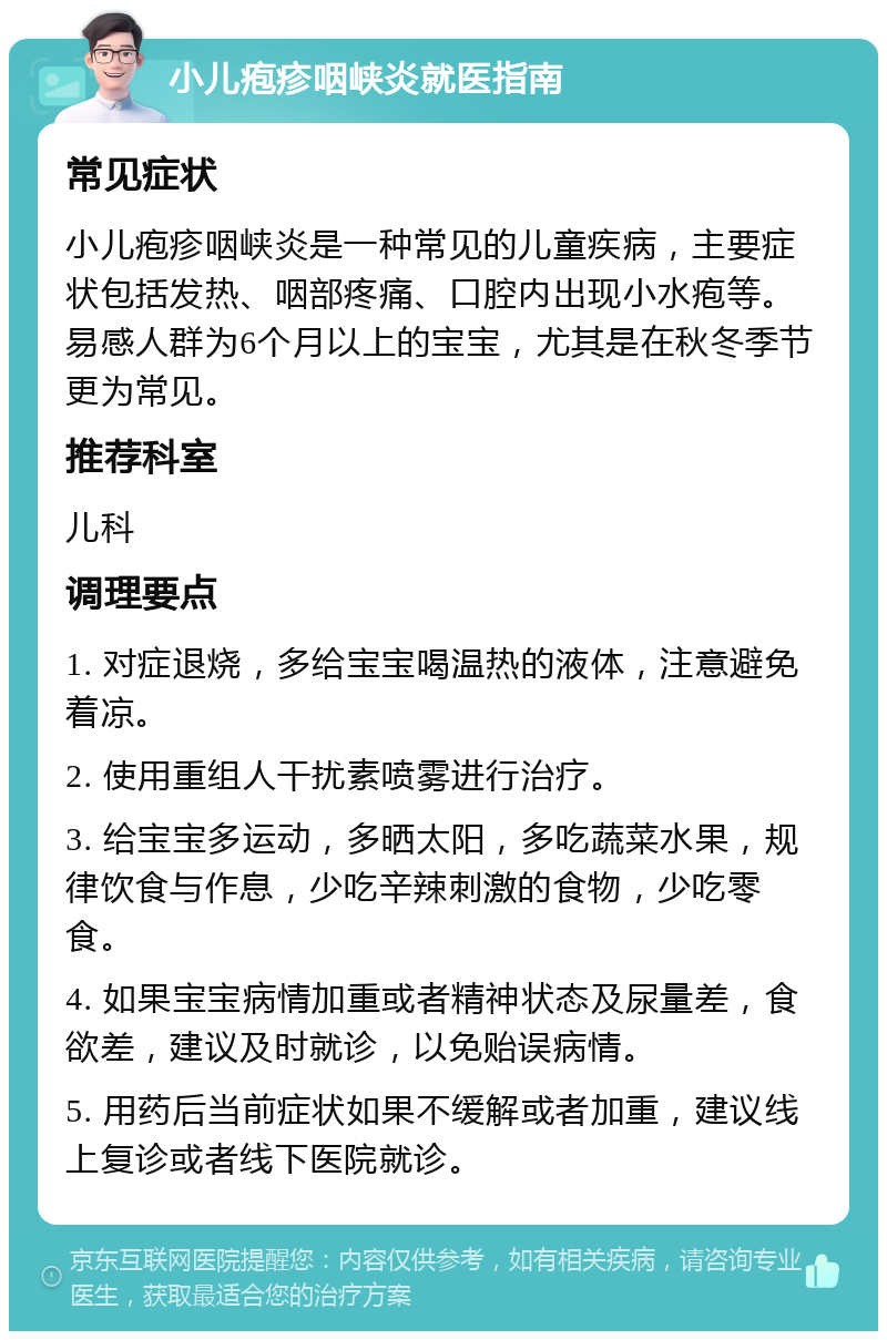 小儿疱疹咽峡炎就医指南 常见症状 小儿疱疹咽峡炎是一种常见的儿童疾病，主要症状包括发热、咽部疼痛、口腔内出现小水疱等。易感人群为6个月以上的宝宝，尤其是在秋冬季节更为常见。 推荐科室 儿科 调理要点 1. 对症退烧，多给宝宝喝温热的液体，注意避免着凉。 2. 使用重组人干扰素喷雾进行治疗。 3. 给宝宝多运动，多晒太阳，多吃蔬菜水果，规律饮食与作息，少吃辛辣刺激的食物，少吃零食。 4. 如果宝宝病情加重或者精神状态及尿量差，食欲差，建议及时就诊，以免贻误病情。 5. 用药后当前症状如果不缓解或者加重，建议线上复诊或者线下医院就诊。