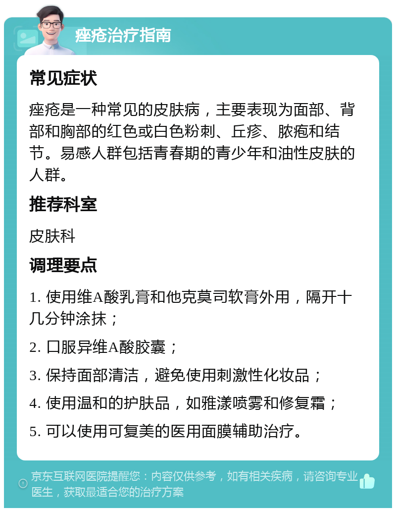 痤疮治疗指南 常见症状 痤疮是一种常见的皮肤病，主要表现为面部、背部和胸部的红色或白色粉刺、丘疹、脓疱和结节。易感人群包括青春期的青少年和油性皮肤的人群。 推荐科室 皮肤科 调理要点 1. 使用维A酸乳膏和他克莫司软膏外用，隔开十几分钟涂抹； 2. 口服异维A酸胶囊； 3. 保持面部清洁，避免使用刺激性化妆品； 4. 使用温和的护肤品，如雅漾喷雾和修复霜； 5. 可以使用可复美的医用面膜辅助治疗。