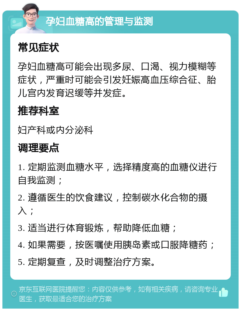 孕妇血糖高的管理与监测 常见症状 孕妇血糖高可能会出现多尿、口渴、视力模糊等症状，严重时可能会引发妊娠高血压综合征、胎儿宫内发育迟缓等并发症。 推荐科室 妇产科或内分泌科 调理要点 1. 定期监测血糖水平，选择精度高的血糖仪进行自我监测； 2. 遵循医生的饮食建议，控制碳水化合物的摄入； 3. 适当进行体育锻炼，帮助降低血糖； 4. 如果需要，按医嘱使用胰岛素或口服降糖药； 5. 定期复查，及时调整治疗方案。