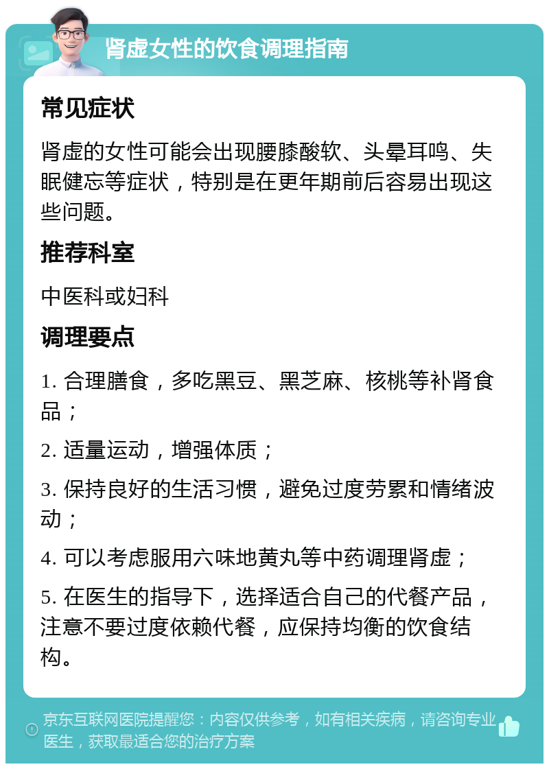 肾虚女性的饮食调理指南 常见症状 肾虚的女性可能会出现腰膝酸软、头晕耳鸣、失眠健忘等症状，特别是在更年期前后容易出现这些问题。 推荐科室 中医科或妇科 调理要点 1. 合理膳食，多吃黑豆、黑芝麻、核桃等补肾食品； 2. 适量运动，增强体质； 3. 保持良好的生活习惯，避免过度劳累和情绪波动； 4. 可以考虑服用六味地黄丸等中药调理肾虚； 5. 在医生的指导下，选择适合自己的代餐产品，注意不要过度依赖代餐，应保持均衡的饮食结构。