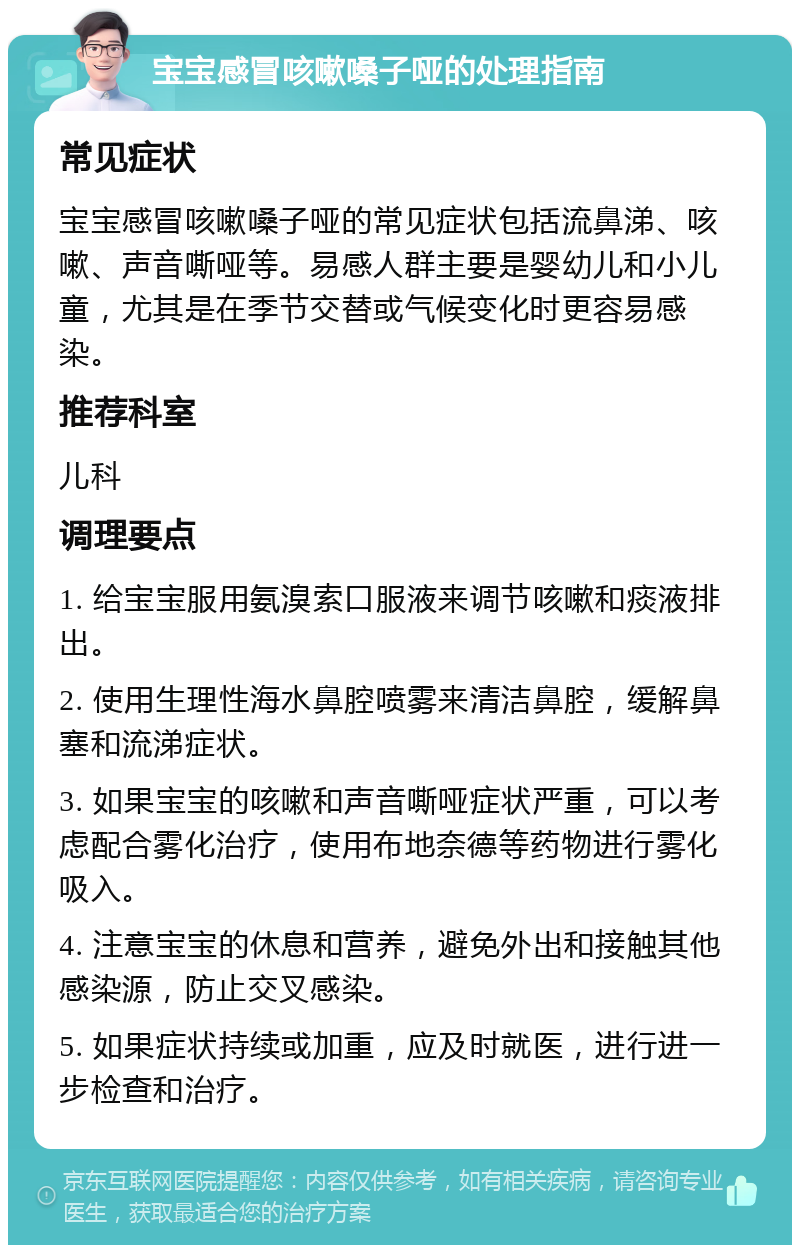 宝宝感冒咳嗽嗓子哑的处理指南 常见症状 宝宝感冒咳嗽嗓子哑的常见症状包括流鼻涕、咳嗽、声音嘶哑等。易感人群主要是婴幼儿和小儿童，尤其是在季节交替或气候变化时更容易感染。 推荐科室 儿科 调理要点 1. 给宝宝服用氨溴索口服液来调节咳嗽和痰液排出。 2. 使用生理性海水鼻腔喷雾来清洁鼻腔，缓解鼻塞和流涕症状。 3. 如果宝宝的咳嗽和声音嘶哑症状严重，可以考虑配合雾化治疗，使用布地奈德等药物进行雾化吸入。 4. 注意宝宝的休息和营养，避免外出和接触其他感染源，防止交叉感染。 5. 如果症状持续或加重，应及时就医，进行进一步检查和治疗。