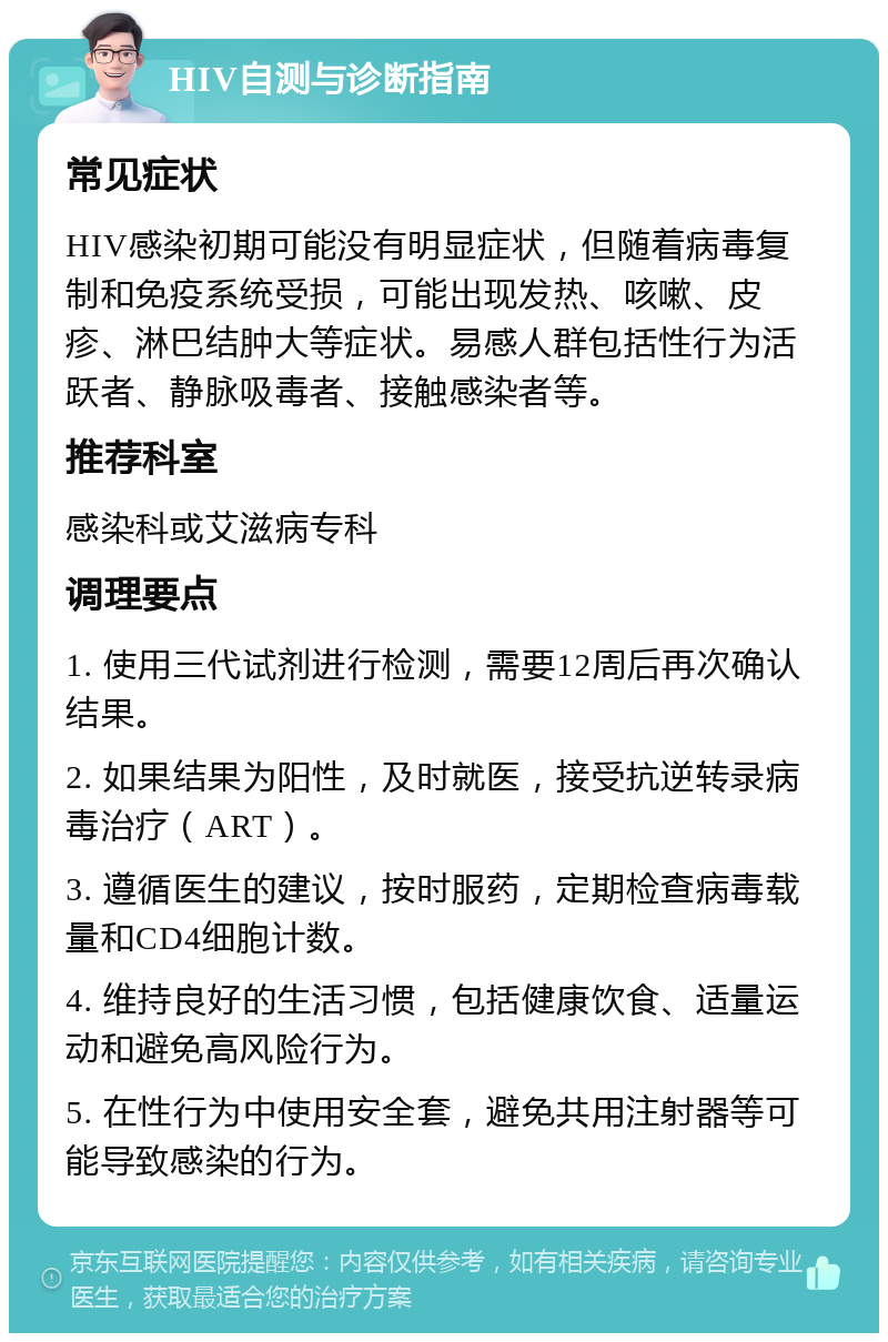 HIV自测与诊断指南 常见症状 HIV感染初期可能没有明显症状，但随着病毒复制和免疫系统受损，可能出现发热、咳嗽、皮疹、淋巴结肿大等症状。易感人群包括性行为活跃者、静脉吸毒者、接触感染者等。 推荐科室 感染科或艾滋病专科 调理要点 1. 使用三代试剂进行检测，需要12周后再次确认结果。 2. 如果结果为阳性，及时就医，接受抗逆转录病毒治疗（ART）。 3. 遵循医生的建议，按时服药，定期检查病毒载量和CD4细胞计数。 4. 维持良好的生活习惯，包括健康饮食、适量运动和避免高风险行为。 5. 在性行为中使用安全套，避免共用注射器等可能导致感染的行为。