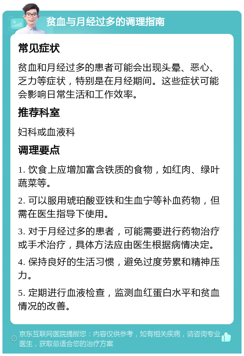 贫血与月经过多的调理指南 常见症状 贫血和月经过多的患者可能会出现头晕、恶心、乏力等症状，特别是在月经期间。这些症状可能会影响日常生活和工作效率。 推荐科室 妇科或血液科 调理要点 1. 饮食上应增加富含铁质的食物，如红肉、绿叶蔬菜等。 2. 可以服用琥珀酸亚铁和生血宁等补血药物，但需在医生指导下使用。 3. 对于月经过多的患者，可能需要进行药物治疗或手术治疗，具体方法应由医生根据病情决定。 4. 保持良好的生活习惯，避免过度劳累和精神压力。 5. 定期进行血液检查，监测血红蛋白水平和贫血情况的改善。