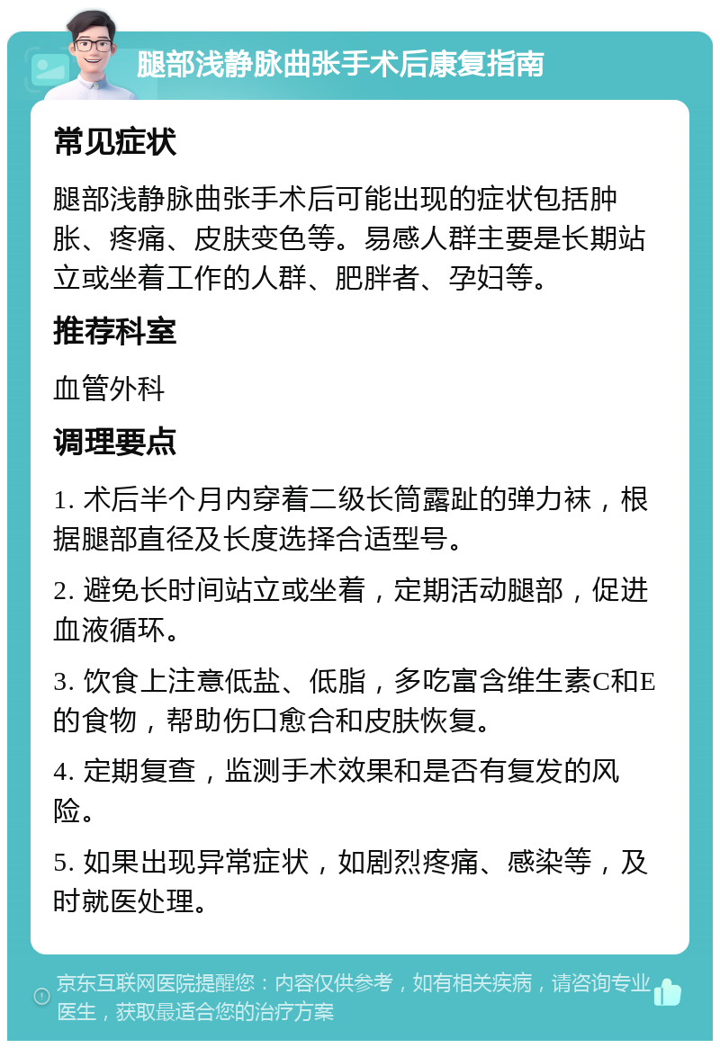 腿部浅静脉曲张手术后康复指南 常见症状 腿部浅静脉曲张手术后可能出现的症状包括肿胀、疼痛、皮肤变色等。易感人群主要是长期站立或坐着工作的人群、肥胖者、孕妇等。 推荐科室 血管外科 调理要点 1. 术后半个月内穿着二级长筒露趾的弹力袜，根据腿部直径及长度选择合适型号。 2. 避免长时间站立或坐着，定期活动腿部，促进血液循环。 3. 饮食上注意低盐、低脂，多吃富含维生素C和E的食物，帮助伤口愈合和皮肤恢复。 4. 定期复查，监测手术效果和是否有复发的风险。 5. 如果出现异常症状，如剧烈疼痛、感染等，及时就医处理。