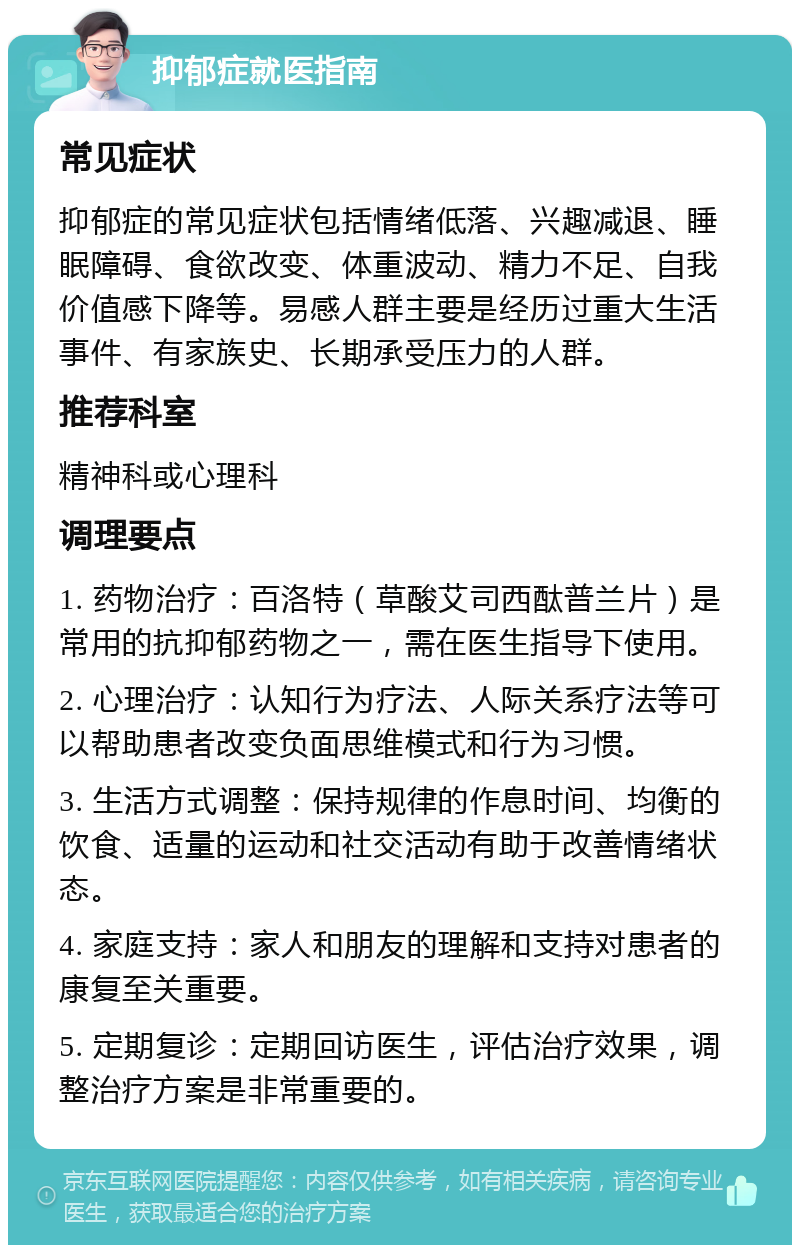 抑郁症就医指南 常见症状 抑郁症的常见症状包括情绪低落、兴趣减退、睡眠障碍、食欲改变、体重波动、精力不足、自我价值感下降等。易感人群主要是经历过重大生活事件、有家族史、长期承受压力的人群。 推荐科室 精神科或心理科 调理要点 1. 药物治疗：百洛特（草酸艾司西酞普兰片）是常用的抗抑郁药物之一，需在医生指导下使用。 2. 心理治疗：认知行为疗法、人际关系疗法等可以帮助患者改变负面思维模式和行为习惯。 3. 生活方式调整：保持规律的作息时间、均衡的饮食、适量的运动和社交活动有助于改善情绪状态。 4. 家庭支持：家人和朋友的理解和支持对患者的康复至关重要。 5. 定期复诊：定期回访医生，评估治疗效果，调整治疗方案是非常重要的。