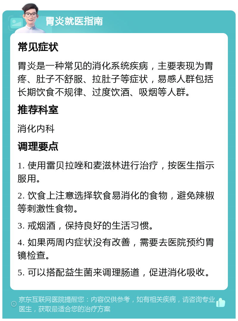 胃炎就医指南 常见症状 胃炎是一种常见的消化系统疾病，主要表现为胃疼、肚子不舒服、拉肚子等症状，易感人群包括长期饮食不规律、过度饮酒、吸烟等人群。 推荐科室 消化内科 调理要点 1. 使用雷贝拉唑和麦滋林进行治疗，按医生指示服用。 2. 饮食上注意选择软食易消化的食物，避免辣椒等刺激性食物。 3. 戒烟酒，保持良好的生活习惯。 4. 如果两周内症状没有改善，需要去医院预约胃镜检查。 5. 可以搭配益生菌来调理肠道，促进消化吸收。