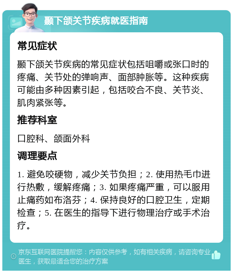 颞下颌关节疾病就医指南 常见症状 颞下颌关节疾病的常见症状包括咀嚼或张口时的疼痛、关节处的弹响声、面部肿胀等。这种疾病可能由多种因素引起，包括咬合不良、关节炎、肌肉紧张等。 推荐科室 口腔科、颌面外科 调理要点 1. 避免咬硬物，减少关节负担；2. 使用热毛巾进行热敷，缓解疼痛；3. 如果疼痛严重，可以服用止痛药如布洛芬；4. 保持良好的口腔卫生，定期检查；5. 在医生的指导下进行物理治疗或手术治疗。