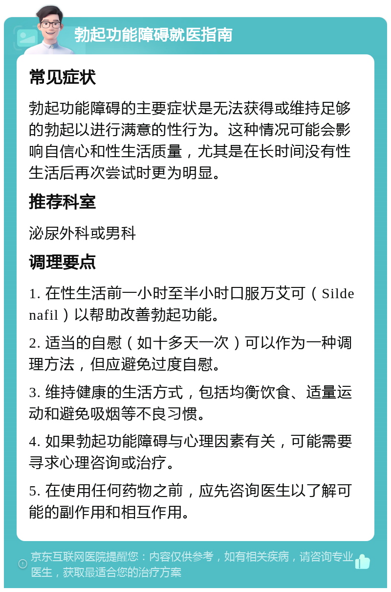 勃起功能障碍就医指南 常见症状 勃起功能障碍的主要症状是无法获得或维持足够的勃起以进行满意的性行为。这种情况可能会影响自信心和性生活质量，尤其是在长时间没有性生活后再次尝试时更为明显。 推荐科室 泌尿外科或男科 调理要点 1. 在性生活前一小时至半小时口服万艾可（Sildenafil）以帮助改善勃起功能。 2. 适当的自慰（如十多天一次）可以作为一种调理方法，但应避免过度自慰。 3. 维持健康的生活方式，包括均衡饮食、适量运动和避免吸烟等不良习惯。 4. 如果勃起功能障碍与心理因素有关，可能需要寻求心理咨询或治疗。 5. 在使用任何药物之前，应先咨询医生以了解可能的副作用和相互作用。