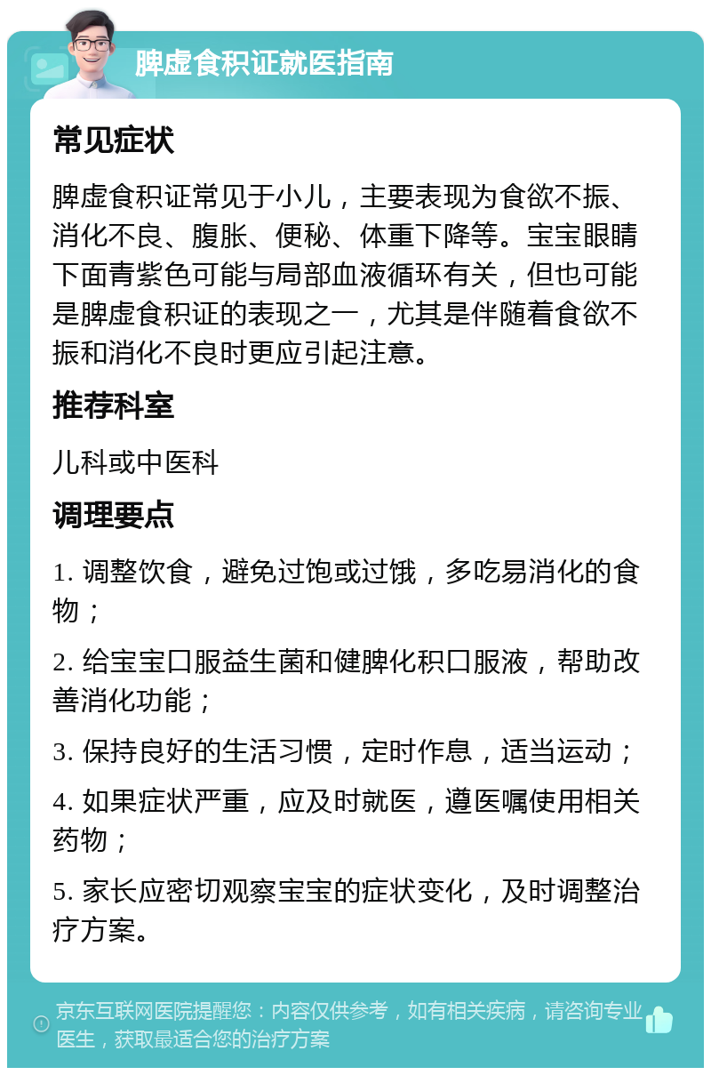 脾虚食积证就医指南 常见症状 脾虚食积证常见于小儿，主要表现为食欲不振、消化不良、腹胀、便秘、体重下降等。宝宝眼睛下面青紫色可能与局部血液循环有关，但也可能是脾虚食积证的表现之一，尤其是伴随着食欲不振和消化不良时更应引起注意。 推荐科室 儿科或中医科 调理要点 1. 调整饮食，避免过饱或过饿，多吃易消化的食物； 2. 给宝宝口服益生菌和健脾化积口服液，帮助改善消化功能； 3. 保持良好的生活习惯，定时作息，适当运动； 4. 如果症状严重，应及时就医，遵医嘱使用相关药物； 5. 家长应密切观察宝宝的症状变化，及时调整治疗方案。