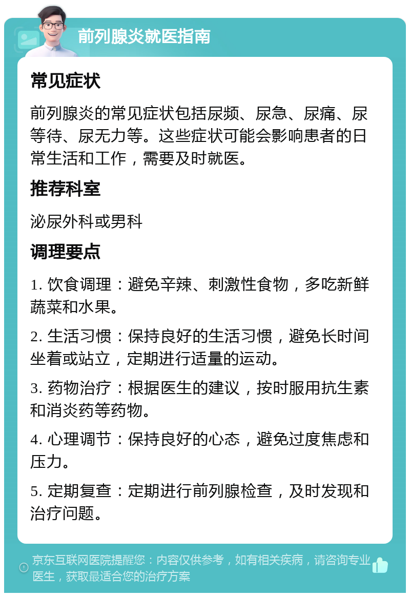 前列腺炎就医指南 常见症状 前列腺炎的常见症状包括尿频、尿急、尿痛、尿等待、尿无力等。这些症状可能会影响患者的日常生活和工作，需要及时就医。 推荐科室 泌尿外科或男科 调理要点 1. 饮食调理：避免辛辣、刺激性食物，多吃新鲜蔬菜和水果。 2. 生活习惯：保持良好的生活习惯，避免长时间坐着或站立，定期进行适量的运动。 3. 药物治疗：根据医生的建议，按时服用抗生素和消炎药等药物。 4. 心理调节：保持良好的心态，避免过度焦虑和压力。 5. 定期复查：定期进行前列腺检查，及时发现和治疗问题。