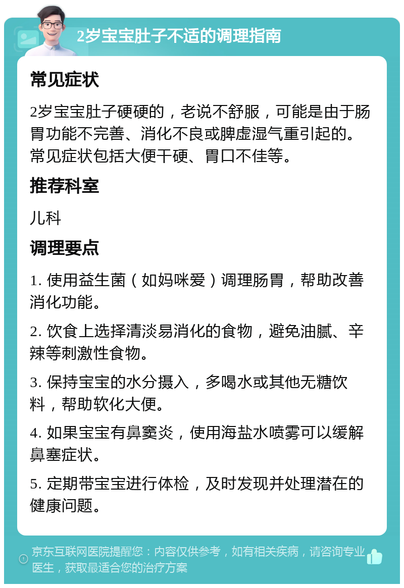 2岁宝宝肚子不适的调理指南 常见症状 2岁宝宝肚子硬硬的，老说不舒服，可能是由于肠胃功能不完善、消化不良或脾虚湿气重引起的。常见症状包括大便干硬、胃口不佳等。 推荐科室 儿科 调理要点 1. 使用益生菌（如妈咪爱）调理肠胃，帮助改善消化功能。 2. 饮食上选择清淡易消化的食物，避免油腻、辛辣等刺激性食物。 3. 保持宝宝的水分摄入，多喝水或其他无糖饮料，帮助软化大便。 4. 如果宝宝有鼻窦炎，使用海盐水喷雾可以缓解鼻塞症状。 5. 定期带宝宝进行体检，及时发现并处理潜在的健康问题。