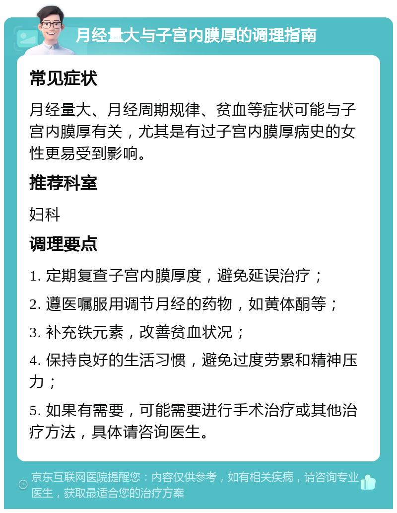 月经量大与子宫内膜厚的调理指南 常见症状 月经量大、月经周期规律、贫血等症状可能与子宫内膜厚有关，尤其是有过子宫内膜厚病史的女性更易受到影响。 推荐科室 妇科 调理要点 1. 定期复查子宫内膜厚度，避免延误治疗； 2. 遵医嘱服用调节月经的药物，如黄体酮等； 3. 补充铁元素，改善贫血状况； 4. 保持良好的生活习惯，避免过度劳累和精神压力； 5. 如果有需要，可能需要进行手术治疗或其他治疗方法，具体请咨询医生。