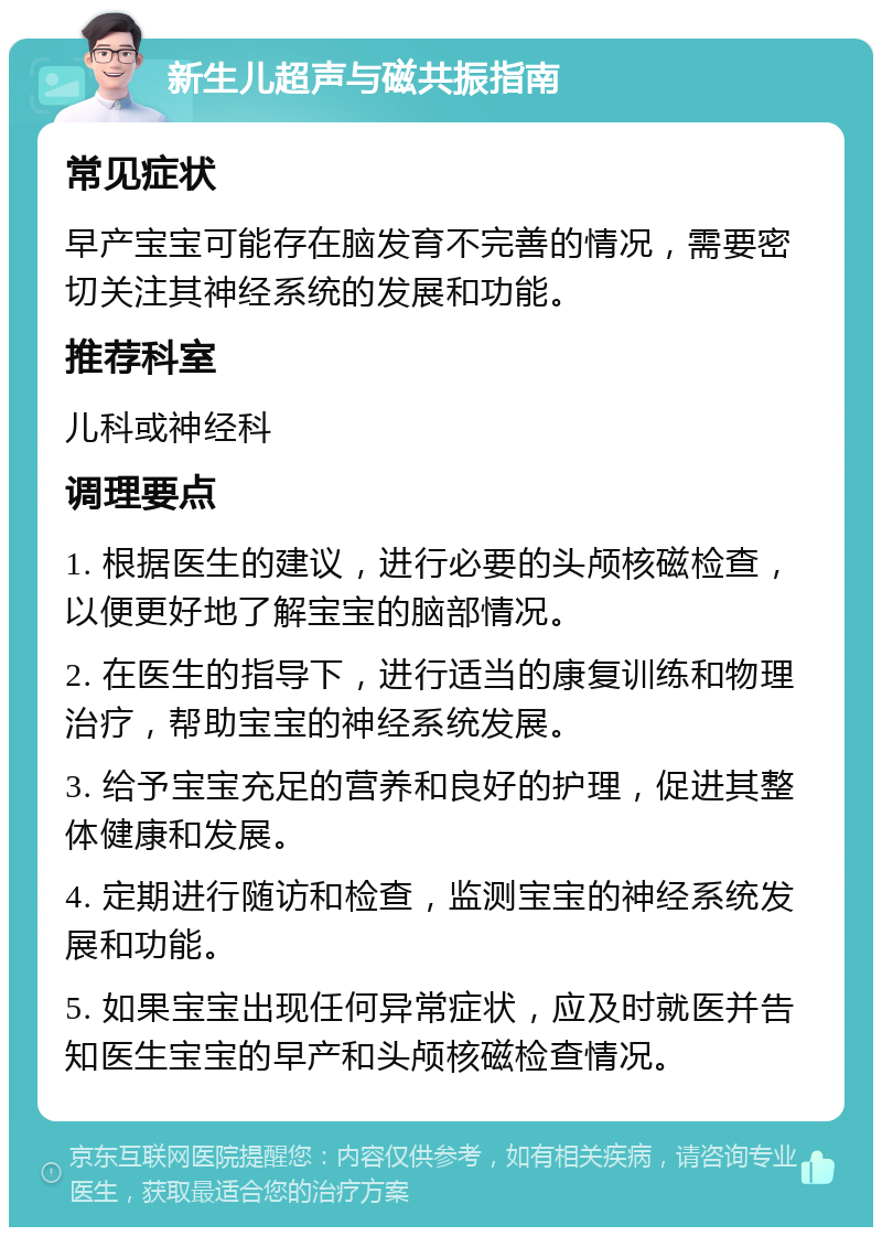 新生儿超声与磁共振指南 常见症状 早产宝宝可能存在脑发育不完善的情况，需要密切关注其神经系统的发展和功能。 推荐科室 儿科或神经科 调理要点 1. 根据医生的建议，进行必要的头颅核磁检查，以便更好地了解宝宝的脑部情况。 2. 在医生的指导下，进行适当的康复训练和物理治疗，帮助宝宝的神经系统发展。 3. 给予宝宝充足的营养和良好的护理，促进其整体健康和发展。 4. 定期进行随访和检查，监测宝宝的神经系统发展和功能。 5. 如果宝宝出现任何异常症状，应及时就医并告知医生宝宝的早产和头颅核磁检查情况。