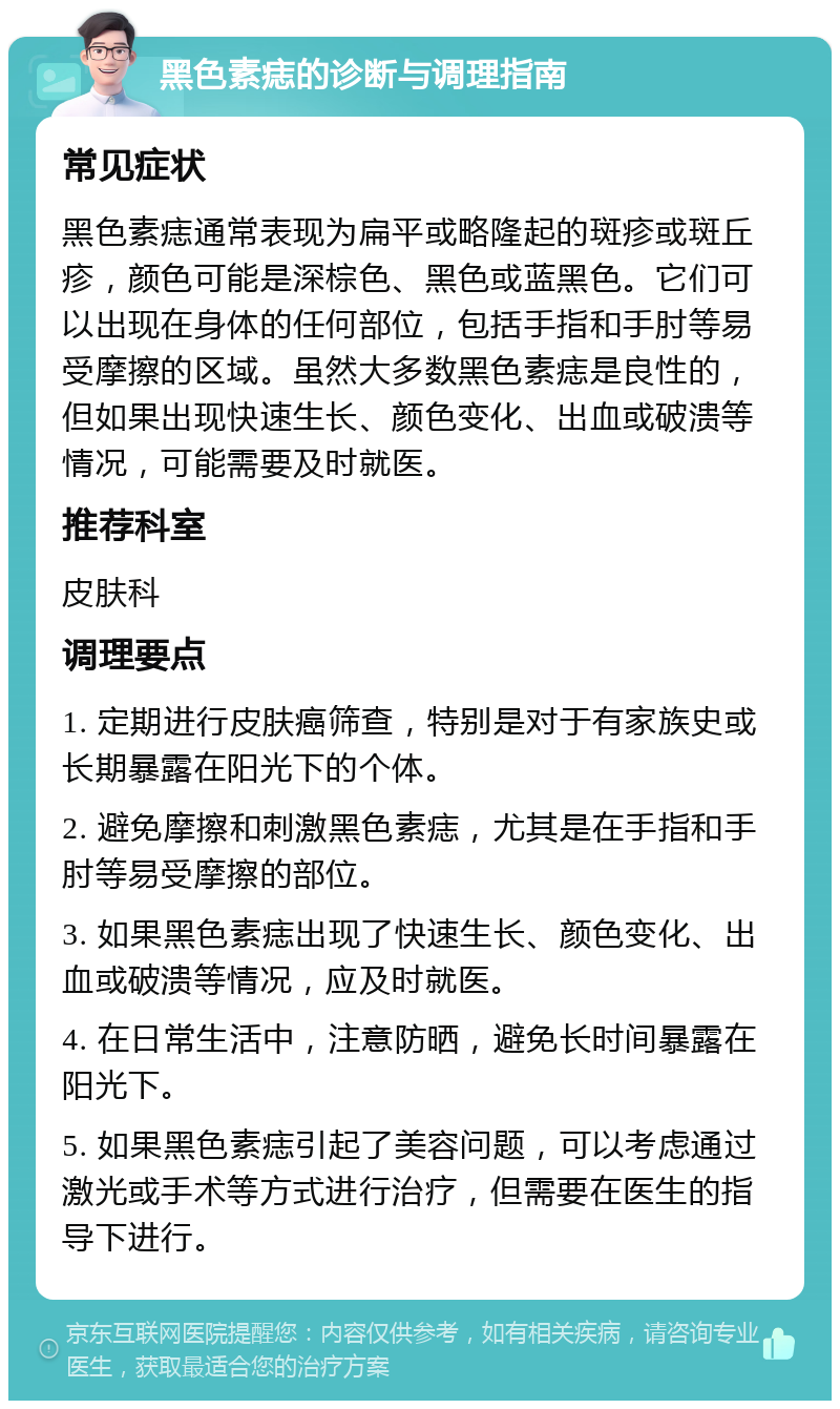 黑色素痣的诊断与调理指南 常见症状 黑色素痣通常表现为扁平或略隆起的斑疹或斑丘疹，颜色可能是深棕色、黑色或蓝黑色。它们可以出现在身体的任何部位，包括手指和手肘等易受摩擦的区域。虽然大多数黑色素痣是良性的，但如果出现快速生长、颜色变化、出血或破溃等情况，可能需要及时就医。 推荐科室 皮肤科 调理要点 1. 定期进行皮肤癌筛查，特别是对于有家族史或长期暴露在阳光下的个体。 2. 避免摩擦和刺激黑色素痣，尤其是在手指和手肘等易受摩擦的部位。 3. 如果黑色素痣出现了快速生长、颜色变化、出血或破溃等情况，应及时就医。 4. 在日常生活中，注意防晒，避免长时间暴露在阳光下。 5. 如果黑色素痣引起了美容问题，可以考虑通过激光或手术等方式进行治疗，但需要在医生的指导下进行。