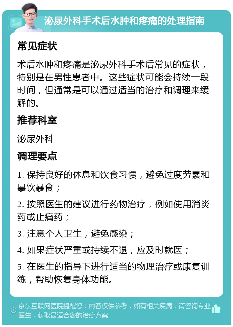 泌尿外科手术后水肿和疼痛的处理指南 常见症状 术后水肿和疼痛是泌尿外科手术后常见的症状，特别是在男性患者中。这些症状可能会持续一段时间，但通常是可以通过适当的治疗和调理来缓解的。 推荐科室 泌尿外科 调理要点 1. 保持良好的休息和饮食习惯，避免过度劳累和暴饮暴食； 2. 按照医生的建议进行药物治疗，例如使用消炎药或止痛药； 3. 注意个人卫生，避免感染； 4. 如果症状严重或持续不退，应及时就医； 5. 在医生的指导下进行适当的物理治疗或康复训练，帮助恢复身体功能。