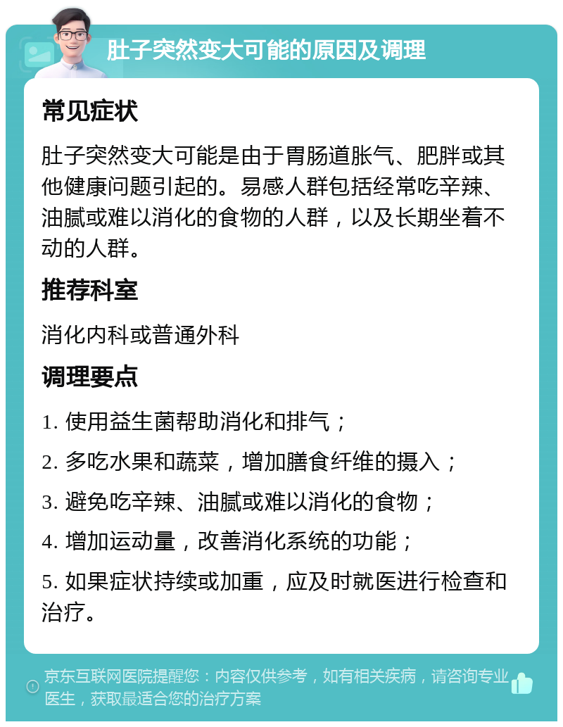 肚子突然变大可能的原因及调理 常见症状 肚子突然变大可能是由于胃肠道胀气、肥胖或其他健康问题引起的。易感人群包括经常吃辛辣、油腻或难以消化的食物的人群，以及长期坐着不动的人群。 推荐科室 消化内科或普通外科 调理要点 1. 使用益生菌帮助消化和排气； 2. 多吃水果和蔬菜，增加膳食纤维的摄入； 3. 避免吃辛辣、油腻或难以消化的食物； 4. 增加运动量，改善消化系统的功能； 5. 如果症状持续或加重，应及时就医进行检查和治疗。