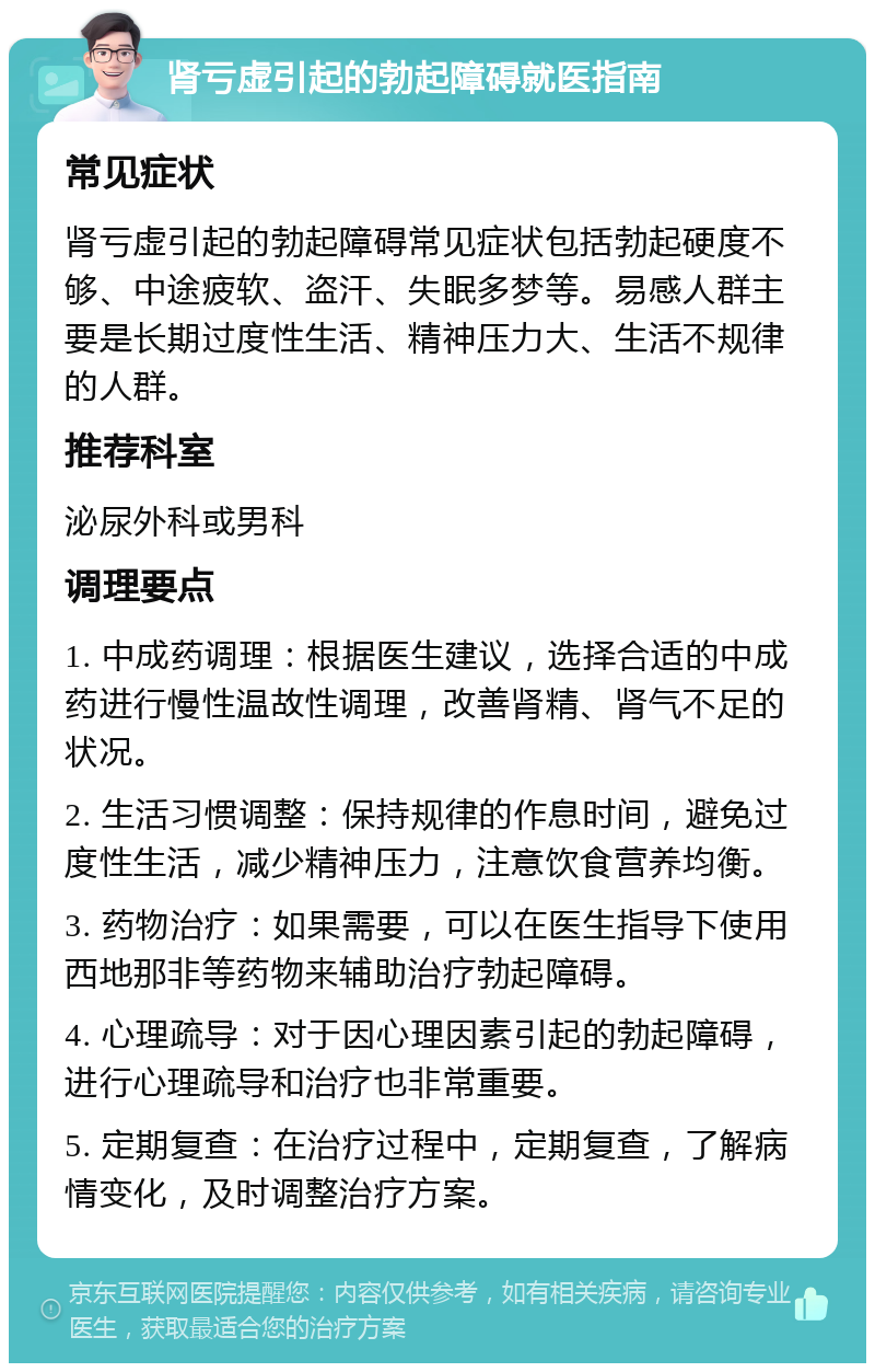 肾亏虚引起的勃起障碍就医指南 常见症状 肾亏虚引起的勃起障碍常见症状包括勃起硬度不够、中途疲软、盗汗、失眠多梦等。易感人群主要是长期过度性生活、精神压力大、生活不规律的人群。 推荐科室 泌尿外科或男科 调理要点 1. 中成药调理：根据医生建议，选择合适的中成药进行慢性温故性调理，改善肾精、肾气不足的状况。 2. 生活习惯调整：保持规律的作息时间，避免过度性生活，减少精神压力，注意饮食营养均衡。 3. 药物治疗：如果需要，可以在医生指导下使用西地那非等药物来辅助治疗勃起障碍。 4. 心理疏导：对于因心理因素引起的勃起障碍，进行心理疏导和治疗也非常重要。 5. 定期复查：在治疗过程中，定期复查，了解病情变化，及时调整治疗方案。