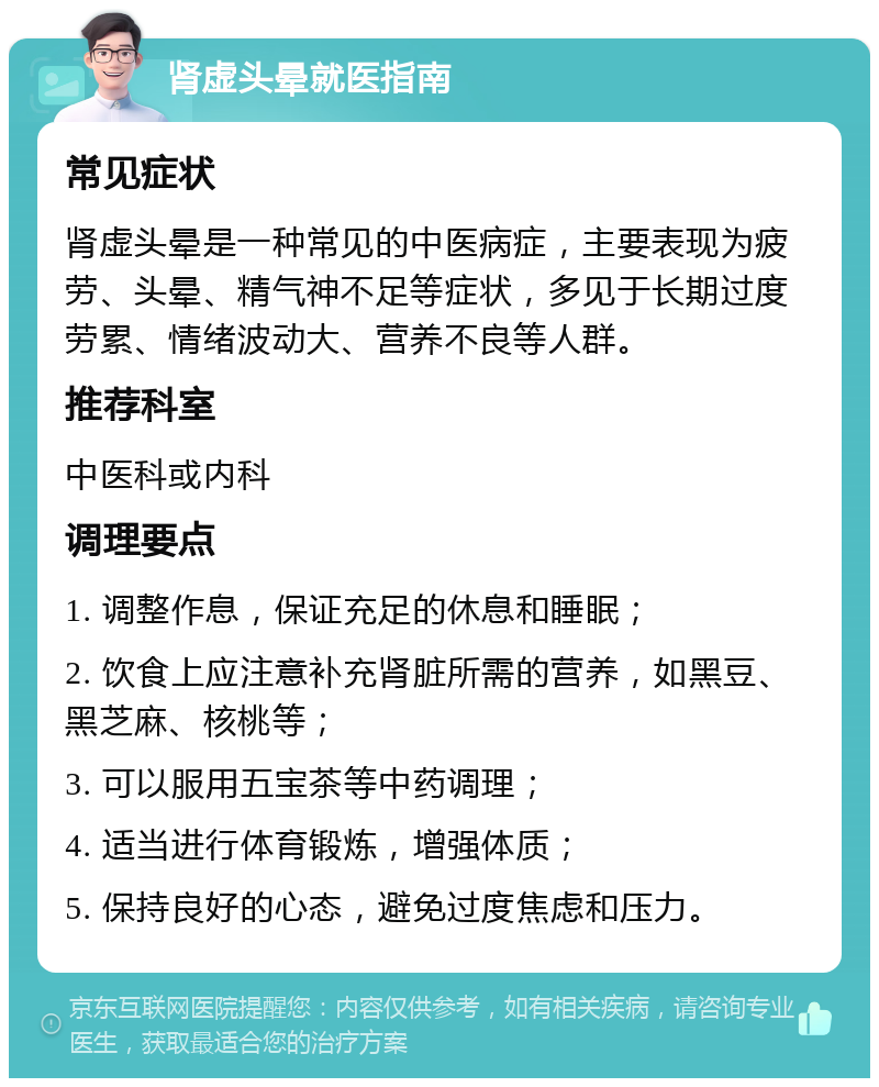 肾虚头晕就医指南 常见症状 肾虚头晕是一种常见的中医病症，主要表现为疲劳、头晕、精气神不足等症状，多见于长期过度劳累、情绪波动大、营养不良等人群。 推荐科室 中医科或内科 调理要点 1. 调整作息，保证充足的休息和睡眠； 2. 饮食上应注意补充肾脏所需的营养，如黑豆、黑芝麻、核桃等； 3. 可以服用五宝茶等中药调理； 4. 适当进行体育锻炼，增强体质； 5. 保持良好的心态，避免过度焦虑和压力。