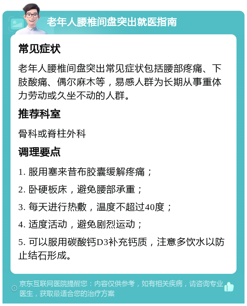 老年人腰椎间盘突出就医指南 常见症状 老年人腰椎间盘突出常见症状包括腰部疼痛、下肢酸痛、偶尔麻木等，易感人群为长期从事重体力劳动或久坐不动的人群。 推荐科室 骨科或脊柱外科 调理要点 1. 服用塞来昔布胶囊缓解疼痛； 2. 卧硬板床，避免腰部承重； 3. 每天进行热敷，温度不超过40度； 4. 适度活动，避免剧烈运动； 5. 可以服用碳酸钙D3补充钙质，注意多饮水以防止结石形成。