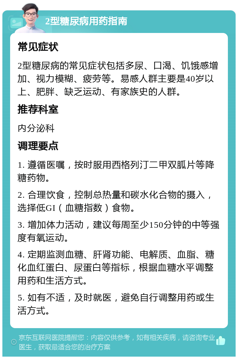 2型糖尿病用药指南 常见症状 2型糖尿病的常见症状包括多尿、口渴、饥饿感增加、视力模糊、疲劳等。易感人群主要是40岁以上、肥胖、缺乏运动、有家族史的人群。 推荐科室 内分泌科 调理要点 1. 遵循医嘱，按时服用西格列汀二甲双胍片等降糖药物。 2. 合理饮食，控制总热量和碳水化合物的摄入，选择低GI（血糖指数）食物。 3. 增加体力活动，建议每周至少150分钟的中等强度有氧运动。 4. 定期监测血糖、肝肾功能、电解质、血脂、糖化血红蛋白、尿蛋白等指标，根据血糖水平调整用药和生活方式。 5. 如有不适，及时就医，避免自行调整用药或生活方式。