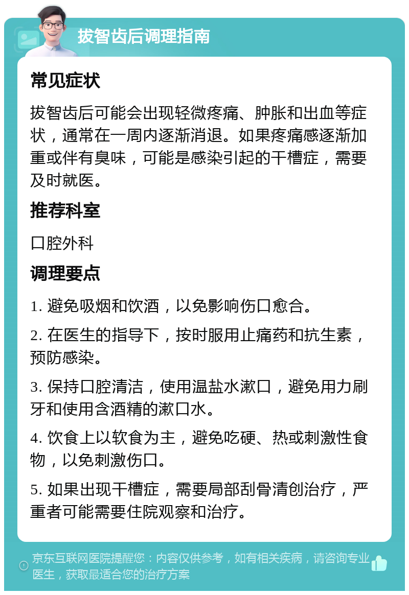 拔智齿后调理指南 常见症状 拔智齿后可能会出现轻微疼痛、肿胀和出血等症状，通常在一周内逐渐消退。如果疼痛感逐渐加重或伴有臭味，可能是感染引起的干槽症，需要及时就医。 推荐科室 口腔外科 调理要点 1. 避免吸烟和饮酒，以免影响伤口愈合。 2. 在医生的指导下，按时服用止痛药和抗生素，预防感染。 3. 保持口腔清洁，使用温盐水漱口，避免用力刷牙和使用含酒精的漱口水。 4. 饮食上以软食为主，避免吃硬、热或刺激性食物，以免刺激伤口。 5. 如果出现干槽症，需要局部刮骨清创治疗，严重者可能需要住院观察和治疗。