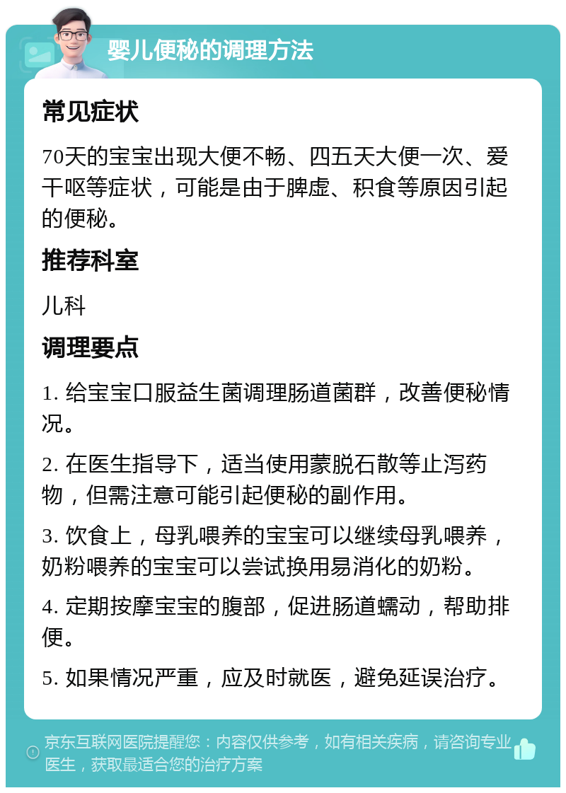 婴儿便秘的调理方法 常见症状 70天的宝宝出现大便不畅、四五天大便一次、爱干呕等症状，可能是由于脾虚、积食等原因引起的便秘。 推荐科室 儿科 调理要点 1. 给宝宝口服益生菌调理肠道菌群，改善便秘情况。 2. 在医生指导下，适当使用蒙脱石散等止泻药物，但需注意可能引起便秘的副作用。 3. 饮食上，母乳喂养的宝宝可以继续母乳喂养，奶粉喂养的宝宝可以尝试换用易消化的奶粉。 4. 定期按摩宝宝的腹部，促进肠道蠕动，帮助排便。 5. 如果情况严重，应及时就医，避免延误治疗。