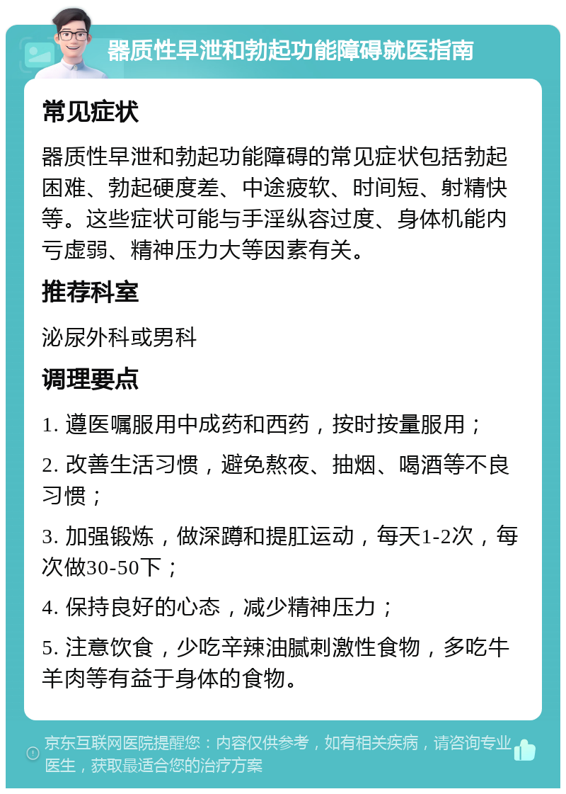 器质性早泄和勃起功能障碍就医指南 常见症状 器质性早泄和勃起功能障碍的常见症状包括勃起困难、勃起硬度差、中途疲软、时间短、射精快等。这些症状可能与手淫纵容过度、身体机能内亏虚弱、精神压力大等因素有关。 推荐科室 泌尿外科或男科 调理要点 1. 遵医嘱服用中成药和西药，按时按量服用； 2. 改善生活习惯，避免熬夜、抽烟、喝酒等不良习惯； 3. 加强锻炼，做深蹲和提肛运动，每天1-2次，每次做30-50下； 4. 保持良好的心态，减少精神压力； 5. 注意饮食，少吃辛辣油腻刺激性食物，多吃牛羊肉等有益于身体的食物。