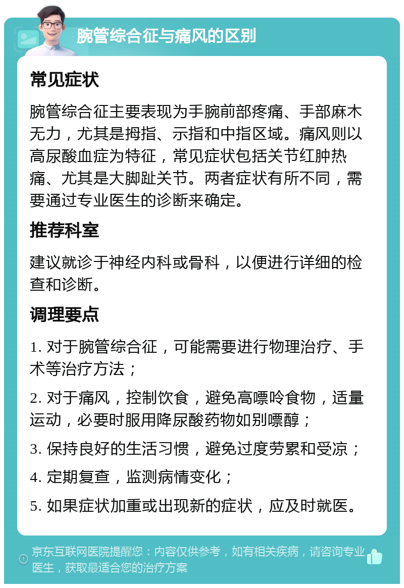 腕管综合征与痛风的区别 常见症状 腕管综合征主要表现为手腕前部疼痛、手部麻木无力，尤其是拇指、示指和中指区域。痛风则以高尿酸血症为特征，常见症状包括关节红肿热痛、尤其是大脚趾关节。两者症状有所不同，需要通过专业医生的诊断来确定。 推荐科室 建议就诊于神经内科或骨科，以便进行详细的检查和诊断。 调理要点 1. 对于腕管综合征，可能需要进行物理治疗、手术等治疗方法； 2. 对于痛风，控制饮食，避免高嘌呤食物，适量运动，必要时服用降尿酸药物如别嘌醇； 3. 保持良好的生活习惯，避免过度劳累和受凉； 4. 定期复查，监测病情变化； 5. 如果症状加重或出现新的症状，应及时就医。