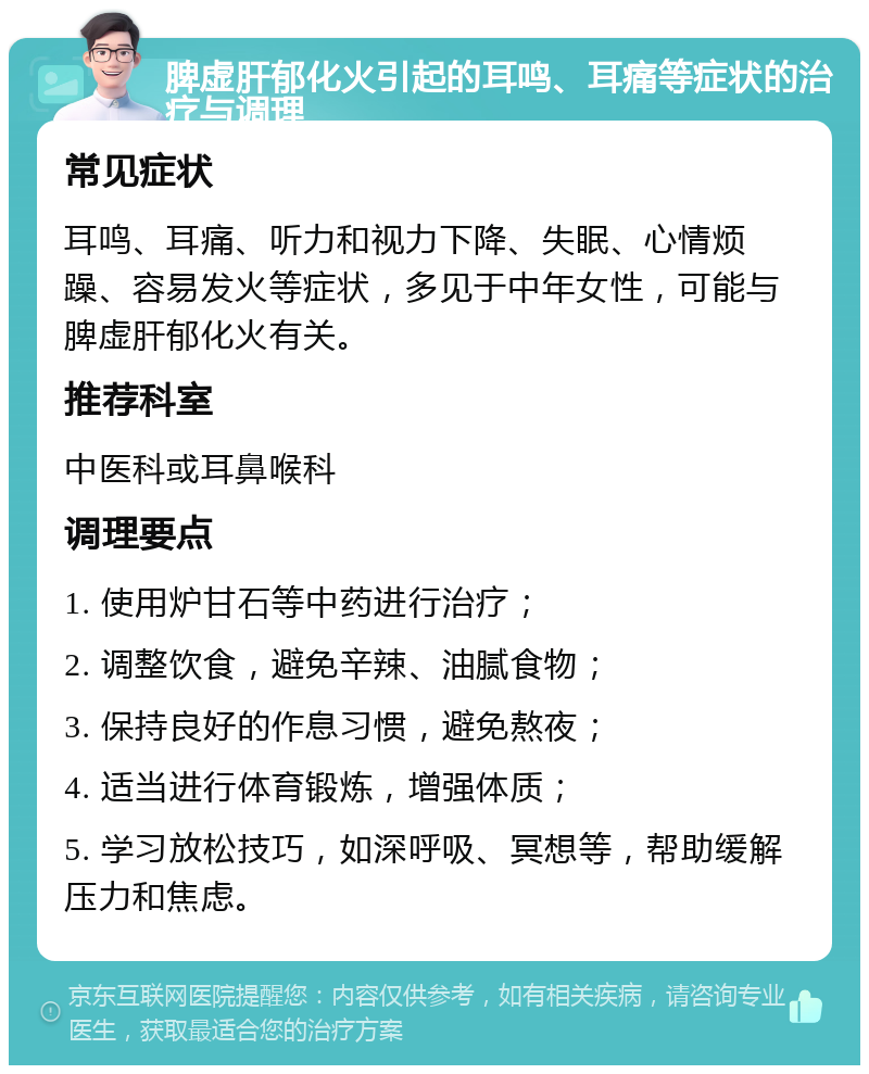 脾虚肝郁化火引起的耳鸣、耳痛等症状的治疗与调理 常见症状 耳鸣、耳痛、听力和视力下降、失眠、心情烦躁、容易发火等症状，多见于中年女性，可能与脾虚肝郁化火有关。 推荐科室 中医科或耳鼻喉科 调理要点 1. 使用炉甘石等中药进行治疗； 2. 调整饮食，避免辛辣、油腻食物； 3. 保持良好的作息习惯，避免熬夜； 4. 适当进行体育锻炼，增强体质； 5. 学习放松技巧，如深呼吸、冥想等，帮助缓解压力和焦虑。