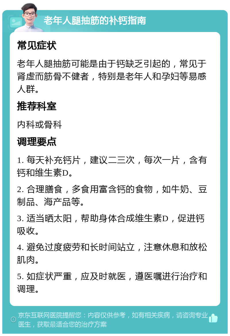 老年人腿抽筋的补钙指南 常见症状 老年人腿抽筋可能是由于钙缺乏引起的，常见于肾虚而筋骨不健者，特别是老年人和孕妇等易感人群。 推荐科室 内科或骨科 调理要点 1. 每天补充钙片，建议二三次，每次一片，含有钙和维生素D。 2. 合理膳食，多食用富含钙的食物，如牛奶、豆制品、海产品等。 3. 适当晒太阳，帮助身体合成维生素D，促进钙吸收。 4. 避免过度疲劳和长时间站立，注意休息和放松肌肉。 5. 如症状严重，应及时就医，遵医嘱进行治疗和调理。