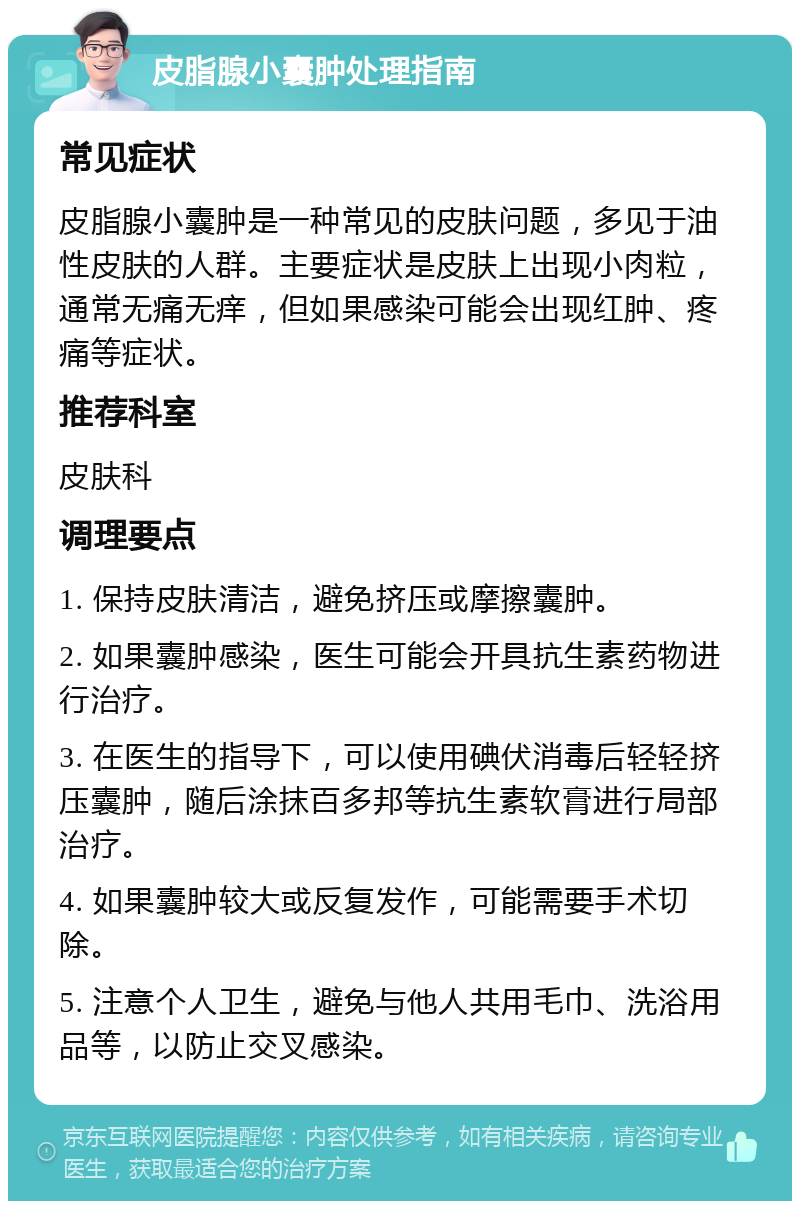 皮脂腺小囊肿处理指南 常见症状 皮脂腺小囊肿是一种常见的皮肤问题，多见于油性皮肤的人群。主要症状是皮肤上出现小肉粒，通常无痛无痒，但如果感染可能会出现红肿、疼痛等症状。 推荐科室 皮肤科 调理要点 1. 保持皮肤清洁，避免挤压或摩擦囊肿。 2. 如果囊肿感染，医生可能会开具抗生素药物进行治疗。 3. 在医生的指导下，可以使用碘伏消毒后轻轻挤压囊肿，随后涂抹百多邦等抗生素软膏进行局部治疗。 4. 如果囊肿较大或反复发作，可能需要手术切除。 5. 注意个人卫生，避免与他人共用毛巾、洗浴用品等，以防止交叉感染。