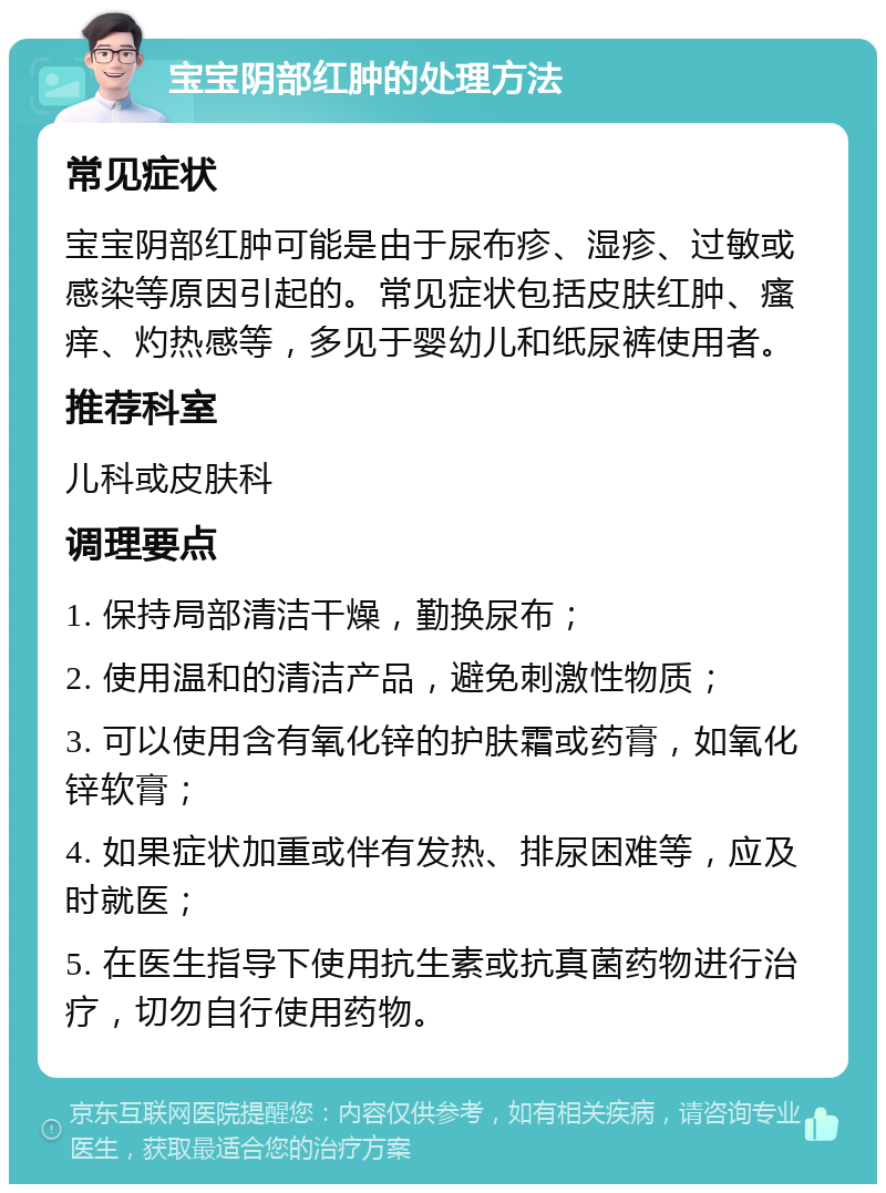 宝宝阴部红肿的处理方法 常见症状 宝宝阴部红肿可能是由于尿布疹、湿疹、过敏或感染等原因引起的。常见症状包括皮肤红肿、瘙痒、灼热感等，多见于婴幼儿和纸尿裤使用者。 推荐科室 儿科或皮肤科 调理要点 1. 保持局部清洁干燥，勤换尿布； 2. 使用温和的清洁产品，避免刺激性物质； 3. 可以使用含有氧化锌的护肤霜或药膏，如氧化锌软膏； 4. 如果症状加重或伴有发热、排尿困难等，应及时就医； 5. 在医生指导下使用抗生素或抗真菌药物进行治疗，切勿自行使用药物。