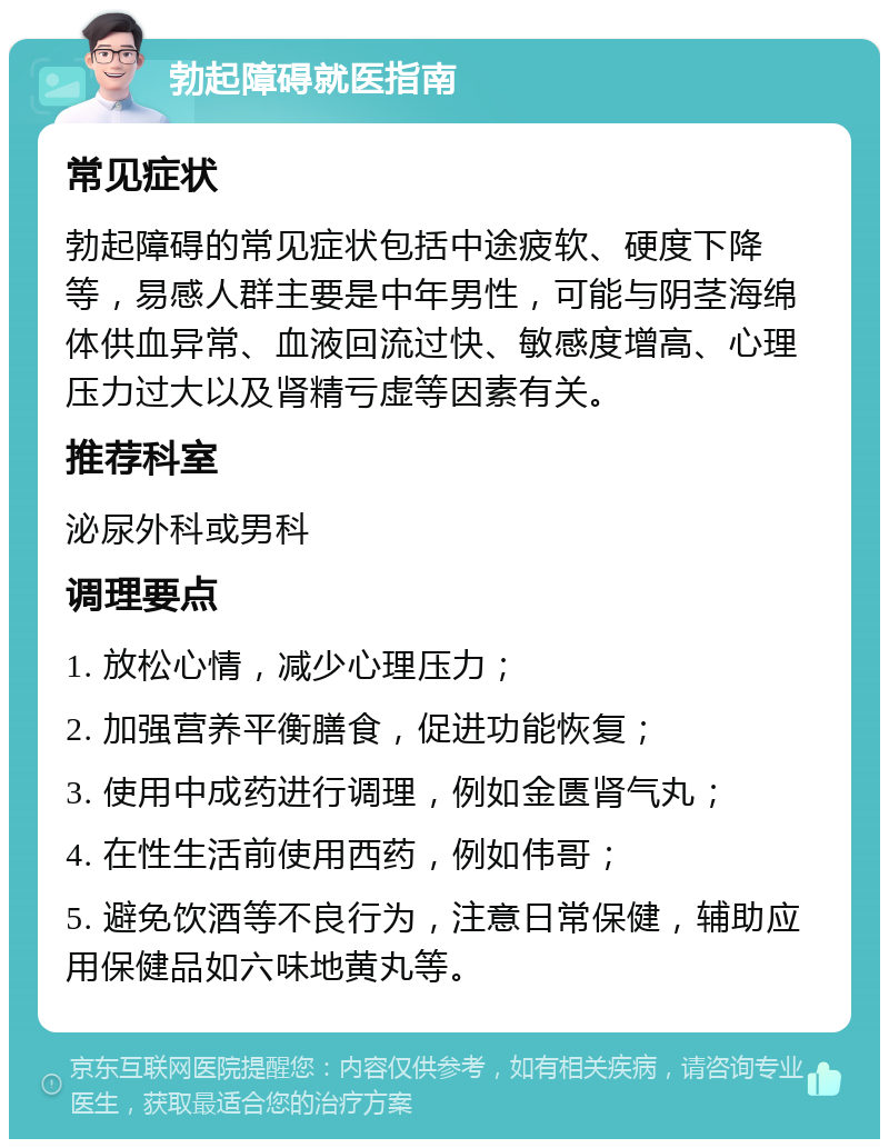 勃起障碍就医指南 常见症状 勃起障碍的常见症状包括中途疲软、硬度下降等，易感人群主要是中年男性，可能与阴茎海绵体供血异常、血液回流过快、敏感度增高、心理压力过大以及肾精亏虚等因素有关。 推荐科室 泌尿外科或男科 调理要点 1. 放松心情，减少心理压力； 2. 加强营养平衡膳食，促进功能恢复； 3. 使用中成药进行调理，例如金匮肾气丸； 4. 在性生活前使用西药，例如伟哥； 5. 避免饮酒等不良行为，注意日常保健，辅助应用保健品如六味地黄丸等。