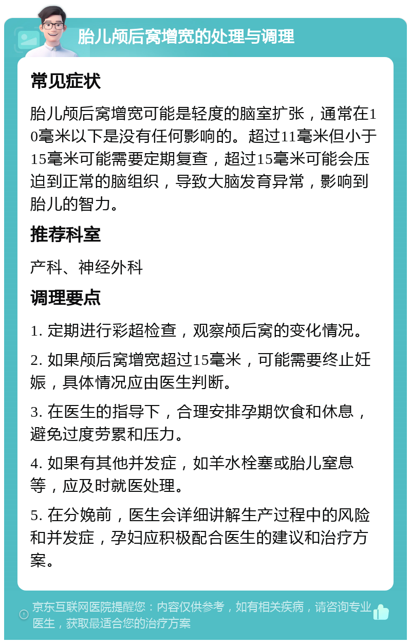 胎儿颅后窝增宽的处理与调理 常见症状 胎儿颅后窝增宽可能是轻度的脑室扩张，通常在10毫米以下是没有任何影响的。超过11毫米但小于15毫米可能需要定期复查，超过15毫米可能会压迫到正常的脑组织，导致大脑发育异常，影响到胎儿的智力。 推荐科室 产科、神经外科 调理要点 1. 定期进行彩超检查，观察颅后窝的变化情况。 2. 如果颅后窝增宽超过15毫米，可能需要终止妊娠，具体情况应由医生判断。 3. 在医生的指导下，合理安排孕期饮食和休息，避免过度劳累和压力。 4. 如果有其他并发症，如羊水栓塞或胎儿窒息等，应及时就医处理。 5. 在分娩前，医生会详细讲解生产过程中的风险和并发症，孕妇应积极配合医生的建议和治疗方案。