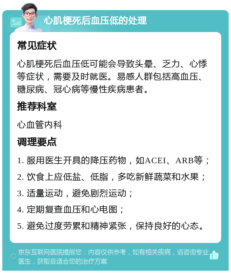 心肌梗死后血压低的处理 常见症状 心肌梗死后血压低可能会导致头晕、乏力、心悸等症状，需要及时就医。易感人群包括高血压、糖尿病、冠心病等慢性疾病患者。 推荐科室 心血管内科 调理要点 1. 服用医生开具的降压药物，如ACEI、ARB等； 2. 饮食上应低盐、低脂，多吃新鲜蔬菜和水果； 3. 适量运动，避免剧烈运动； 4. 定期复查血压和心电图； 5. 避免过度劳累和精神紧张，保持良好的心态。