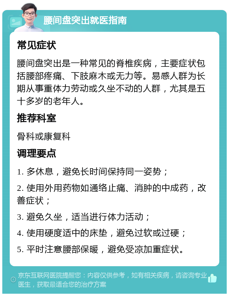 腰间盘突出就医指南 常见症状 腰间盘突出是一种常见的脊椎疾病，主要症状包括腰部疼痛、下肢麻木或无力等。易感人群为长期从事重体力劳动或久坐不动的人群，尤其是五十多岁的老年人。 推荐科室 骨科或康复科 调理要点 1. 多休息，避免长时间保持同一姿势； 2. 使用外用药物如通络止痛、消肿的中成药，改善症状； 3. 避免久坐，适当进行体力活动； 4. 使用硬度适中的床垫，避免过软或过硬； 5. 平时注意腰部保暖，避免受凉加重症状。