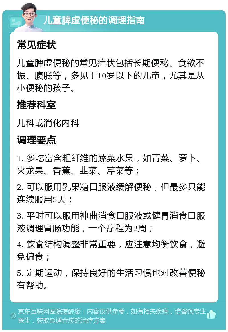 儿童脾虚便秘的调理指南 常见症状 儿童脾虚便秘的常见症状包括长期便秘、食欲不振、腹胀等，多见于10岁以下的儿童，尤其是从小便秘的孩子。 推荐科室 儿科或消化内科 调理要点 1. 多吃富含粗纤维的蔬菜水果，如青菜、萝卜、火龙果、香蕉、韭菜、芹菜等； 2. 可以服用乳果糖口服液缓解便秘，但最多只能连续服用5天； 3. 平时可以服用神曲消食口服液或健胃消食口服液调理胃肠功能，一个疗程为2周； 4. 饮食结构调整非常重要，应注意均衡饮食，避免偏食； 5. 定期运动，保持良好的生活习惯也对改善便秘有帮助。