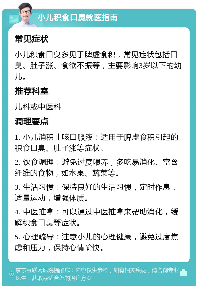 小儿积食口臭就医指南 常见症状 小儿积食口臭多见于脾虚食积，常见症状包括口臭、肚子涨、食欲不振等，主要影响3岁以下的幼儿。 推荐科室 儿科或中医科 调理要点 1. 小儿消积止咳口服液：适用于脾虚食积引起的积食口臭、肚子涨等症状。 2. 饮食调理：避免过度喂养，多吃易消化、富含纤维的食物，如水果、蔬菜等。 3. 生活习惯：保持良好的生活习惯，定时作息，适量运动，增强体质。 4. 中医推拿：可以通过中医推拿来帮助消化，缓解积食口臭等症状。 5. 心理疏导：注意小儿的心理健康，避免过度焦虑和压力，保持心情愉快。