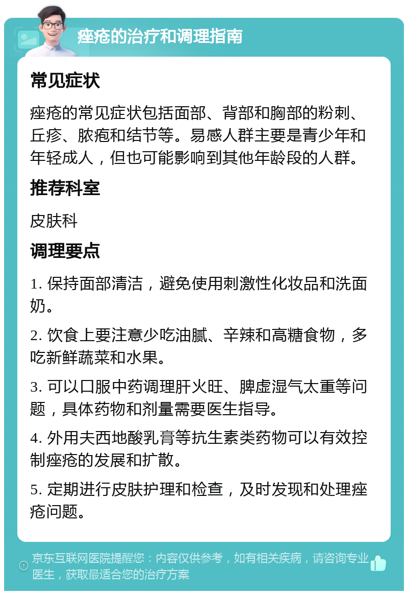 痤疮的治疗和调理指南 常见症状 痤疮的常见症状包括面部、背部和胸部的粉刺、丘疹、脓疱和结节等。易感人群主要是青少年和年轻成人，但也可能影响到其他年龄段的人群。 推荐科室 皮肤科 调理要点 1. 保持面部清洁，避免使用刺激性化妆品和洗面奶。 2. 饮食上要注意少吃油腻、辛辣和高糖食物，多吃新鲜蔬菜和水果。 3. 可以口服中药调理肝火旺、脾虚湿气太重等问题，具体药物和剂量需要医生指导。 4. 外用夫西地酸乳膏等抗生素类药物可以有效控制痤疮的发展和扩散。 5. 定期进行皮肤护理和检查，及时发现和处理痤疮问题。