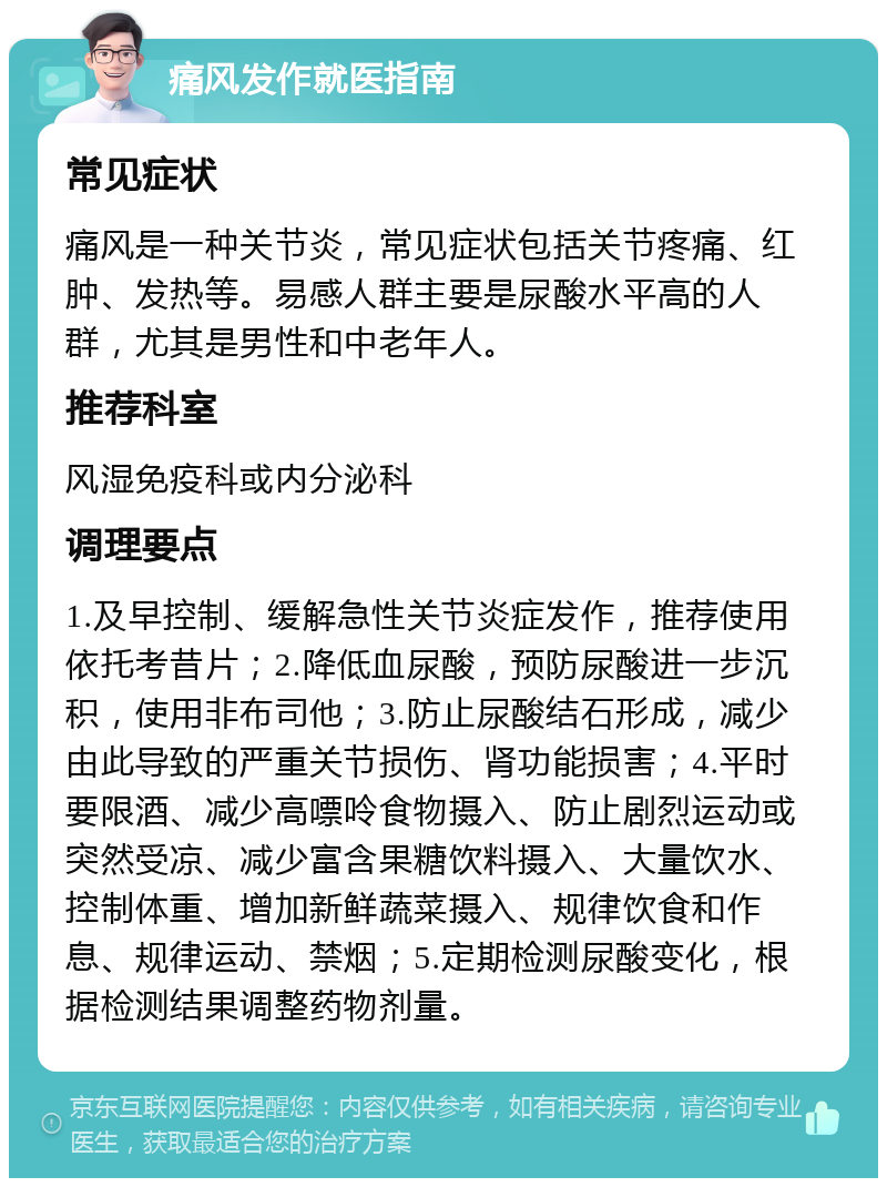 痛风发作就医指南 常见症状 痛风是一种关节炎，常见症状包括关节疼痛、红肿、发热等。易感人群主要是尿酸水平高的人群，尤其是男性和中老年人。 推荐科室 风湿免疫科或内分泌科 调理要点 1.及早控制、缓解急性关节炎症发作，推荐使用依托考昔片；2.降低血尿酸，预防尿酸进一步沉积，使用非布司他；3.防止尿酸结石形成，减少由此导致的严重关节损伤、肾功能损害；4.平时要限酒、减少高嘌呤食物摄入、防止剧烈运动或突然受凉、减少富含果糖饮料摄入、大量饮水、控制体重、增加新鲜蔬菜摄入、规律饮食和作息、规律运动、禁烟；5.定期检测尿酸变化，根据检测结果调整药物剂量。