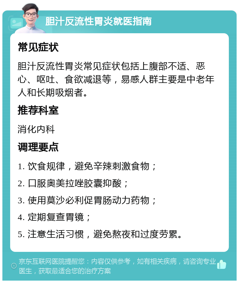 胆汁反流性胃炎就医指南 常见症状 胆汁反流性胃炎常见症状包括上腹部不适、恶心、呕吐、食欲减退等，易感人群主要是中老年人和长期吸烟者。 推荐科室 消化内科 调理要点 1. 饮食规律，避免辛辣刺激食物； 2. 口服奥美拉唑胶囊抑酸； 3. 使用莫沙必利促胃肠动力药物； 4. 定期复查胃镜； 5. 注意生活习惯，避免熬夜和过度劳累。