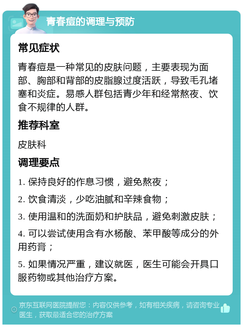 青春痘的调理与预防 常见症状 青春痘是一种常见的皮肤问题，主要表现为面部、胸部和背部的皮脂腺过度活跃，导致毛孔堵塞和炎症。易感人群包括青少年和经常熬夜、饮食不规律的人群。 推荐科室 皮肤科 调理要点 1. 保持良好的作息习惯，避免熬夜； 2. 饮食清淡，少吃油腻和辛辣食物； 3. 使用温和的洗面奶和护肤品，避免刺激皮肤； 4. 可以尝试使用含有水杨酸、苯甲酸等成分的外用药膏； 5. 如果情况严重，建议就医，医生可能会开具口服药物或其他治疗方案。