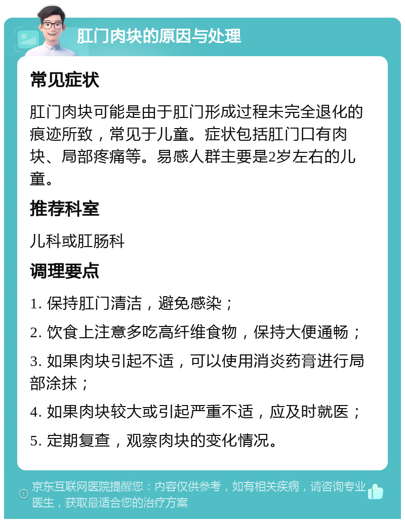 肛门肉块的原因与处理 常见症状 肛门肉块可能是由于肛门形成过程未完全退化的痕迹所致，常见于儿童。症状包括肛门口有肉块、局部疼痛等。易感人群主要是2岁左右的儿童。 推荐科室 儿科或肛肠科 调理要点 1. 保持肛门清洁，避免感染； 2. 饮食上注意多吃高纤维食物，保持大便通畅； 3. 如果肉块引起不适，可以使用消炎药膏进行局部涂抹； 4. 如果肉块较大或引起严重不适，应及时就医； 5. 定期复查，观察肉块的变化情况。