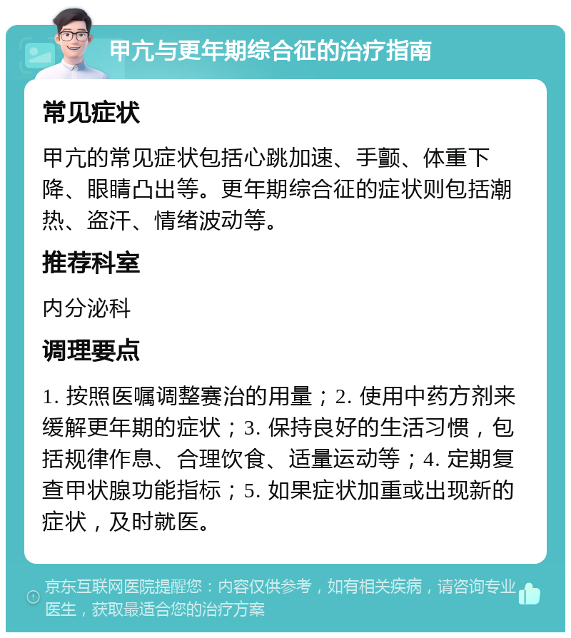 甲亢与更年期综合征的治疗指南 常见症状 甲亢的常见症状包括心跳加速、手颤、体重下降、眼睛凸出等。更年期综合征的症状则包括潮热、盗汗、情绪波动等。 推荐科室 内分泌科 调理要点 1. 按照医嘱调整赛治的用量；2. 使用中药方剂来缓解更年期的症状；3. 保持良好的生活习惯，包括规律作息、合理饮食、适量运动等；4. 定期复查甲状腺功能指标；5. 如果症状加重或出现新的症状，及时就医。