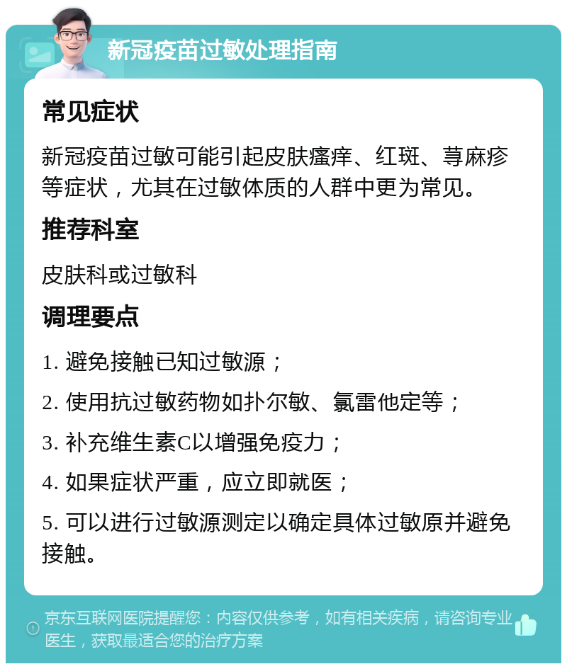 新冠疫苗过敏处理指南 常见症状 新冠疫苗过敏可能引起皮肤瘙痒、红斑、荨麻疹等症状，尤其在过敏体质的人群中更为常见。 推荐科室 皮肤科或过敏科 调理要点 1. 避免接触已知过敏源； 2. 使用抗过敏药物如扑尔敏、氯雷他定等； 3. 补充维生素C以增强免疫力； 4. 如果症状严重，应立即就医； 5. 可以进行过敏源测定以确定具体过敏原并避免接触。