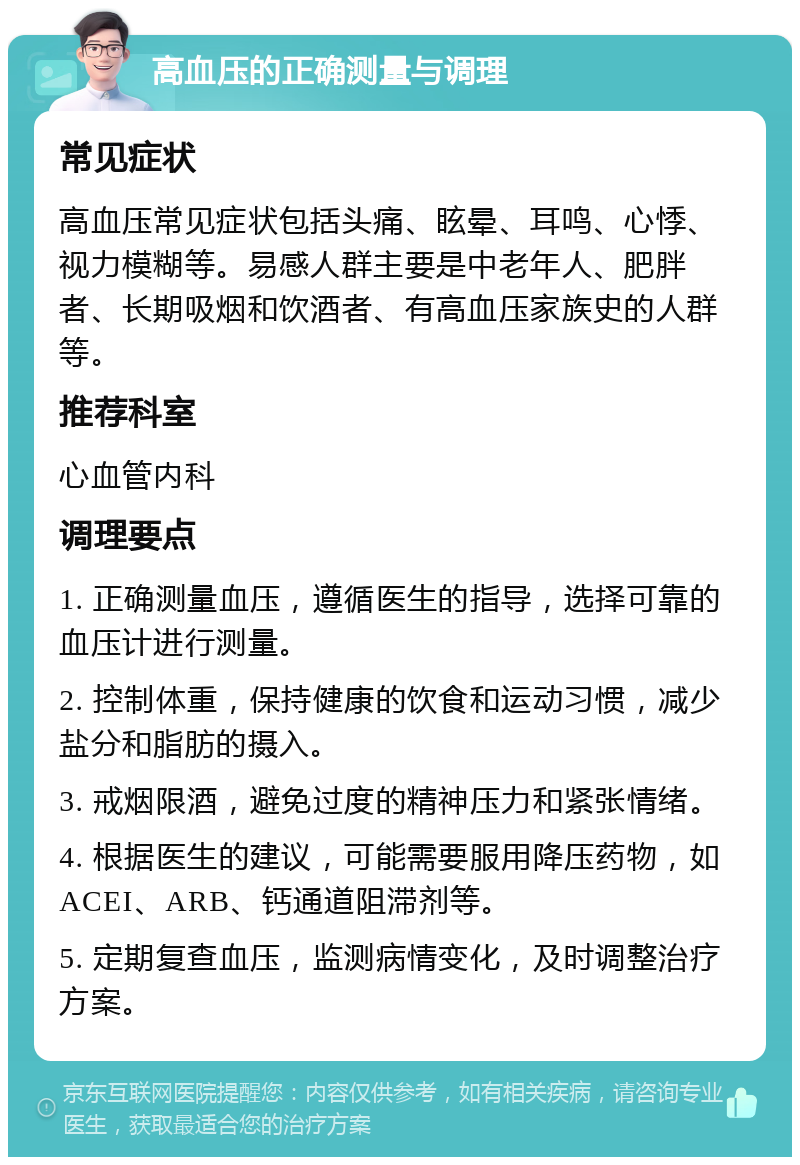 高血压的正确测量与调理 常见症状 高血压常见症状包括头痛、眩晕、耳鸣、心悸、视力模糊等。易感人群主要是中老年人、肥胖者、长期吸烟和饮酒者、有高血压家族史的人群等。 推荐科室 心血管内科 调理要点 1. 正确测量血压，遵循医生的指导，选择可靠的血压计进行测量。 2. 控制体重，保持健康的饮食和运动习惯，减少盐分和脂肪的摄入。 3. 戒烟限酒，避免过度的精神压力和紧张情绪。 4. 根据医生的建议，可能需要服用降压药物，如ACEI、ARB、钙通道阻滞剂等。 5. 定期复查血压，监测病情变化，及时调整治疗方案。