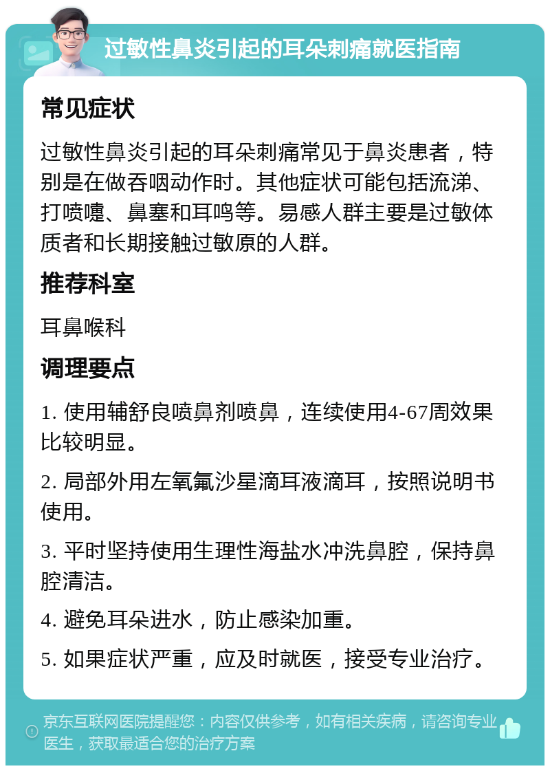 过敏性鼻炎引起的耳朵刺痛就医指南 常见症状 过敏性鼻炎引起的耳朵刺痛常见于鼻炎患者，特别是在做吞咽动作时。其他症状可能包括流涕、打喷嚏、鼻塞和耳鸣等。易感人群主要是过敏体质者和长期接触过敏原的人群。 推荐科室 耳鼻喉科 调理要点 1. 使用辅舒良喷鼻剂喷鼻，连续使用4-67周效果比较明显。 2. 局部外用左氧氟沙星滴耳液滴耳，按照说明书使用。 3. 平时坚持使用生理性海盐水冲洗鼻腔，保持鼻腔清洁。 4. 避免耳朵进水，防止感染加重。 5. 如果症状严重，应及时就医，接受专业治疗。