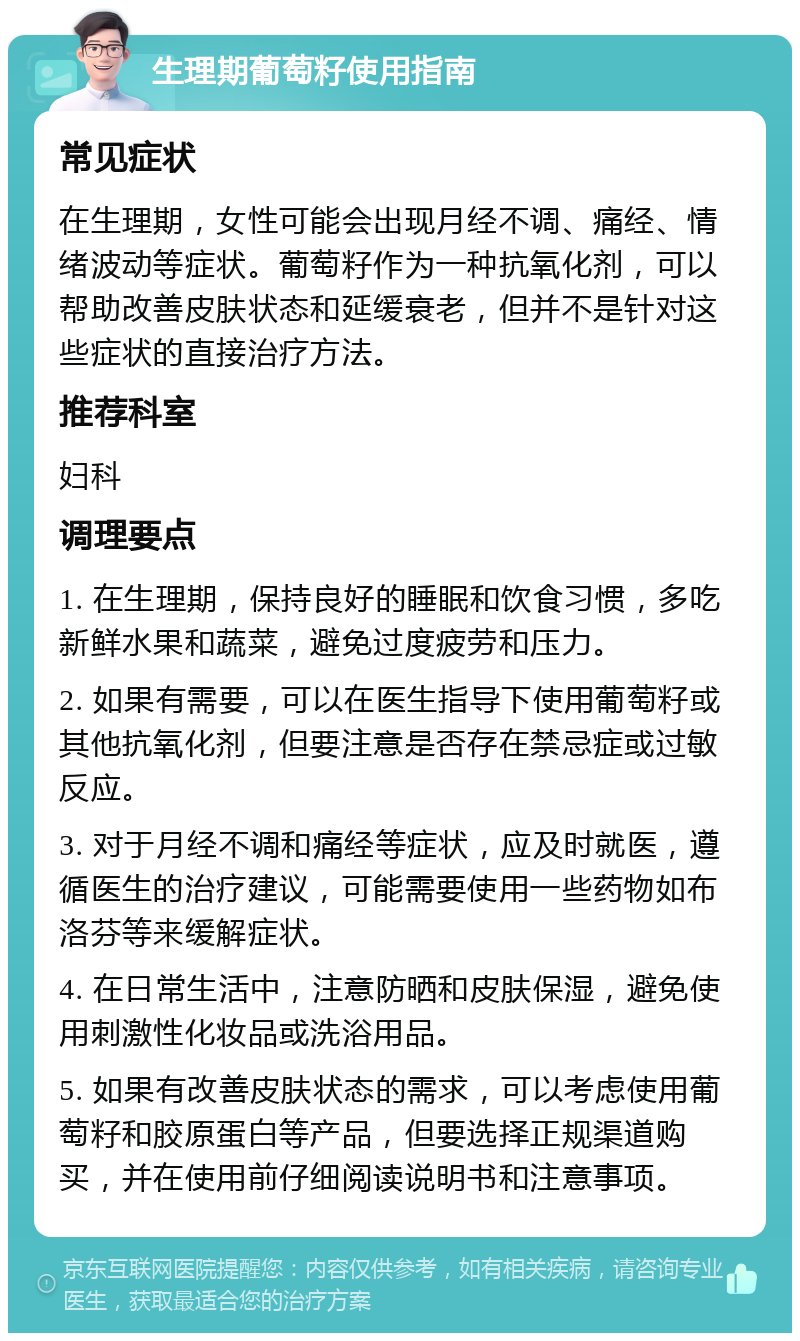 生理期葡萄籽使用指南 常见症状 在生理期，女性可能会出现月经不调、痛经、情绪波动等症状。葡萄籽作为一种抗氧化剂，可以帮助改善皮肤状态和延缓衰老，但并不是针对这些症状的直接治疗方法。 推荐科室 妇科 调理要点 1. 在生理期，保持良好的睡眠和饮食习惯，多吃新鲜水果和蔬菜，避免过度疲劳和压力。 2. 如果有需要，可以在医生指导下使用葡萄籽或其他抗氧化剂，但要注意是否存在禁忌症或过敏反应。 3. 对于月经不调和痛经等症状，应及时就医，遵循医生的治疗建议，可能需要使用一些药物如布洛芬等来缓解症状。 4. 在日常生活中，注意防晒和皮肤保湿，避免使用刺激性化妆品或洗浴用品。 5. 如果有改善皮肤状态的需求，可以考虑使用葡萄籽和胶原蛋白等产品，但要选择正规渠道购买，并在使用前仔细阅读说明书和注意事项。