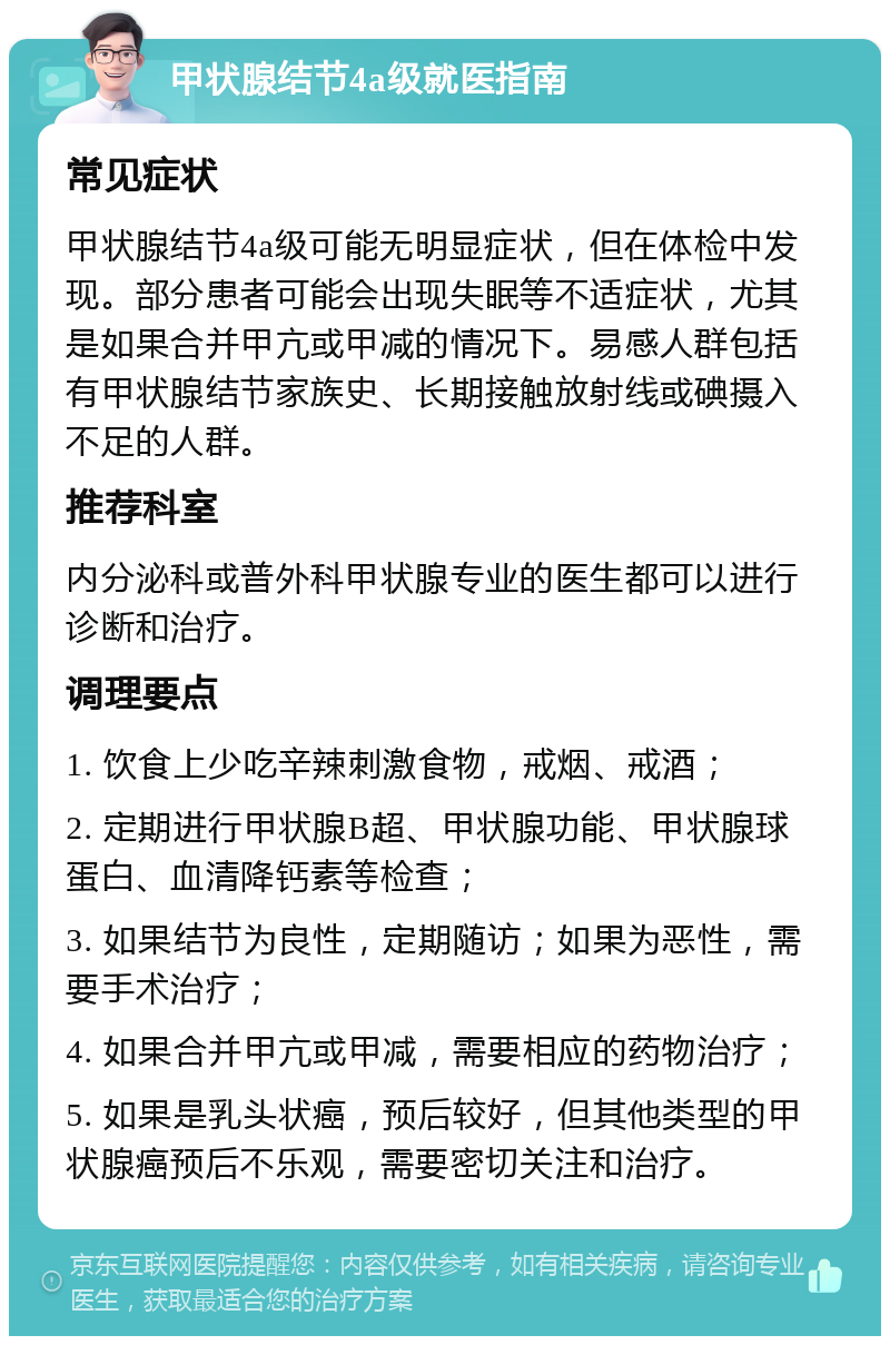 甲状腺结节4a级就医指南 常见症状 甲状腺结节4a级可能无明显症状，但在体检中发现。部分患者可能会出现失眠等不适症状，尤其是如果合并甲亢或甲减的情况下。易感人群包括有甲状腺结节家族史、长期接触放射线或碘摄入不足的人群。 推荐科室 内分泌科或普外科甲状腺专业的医生都可以进行诊断和治疗。 调理要点 1. 饮食上少吃辛辣刺激食物，戒烟、戒酒； 2. 定期进行甲状腺B超、甲状腺功能、甲状腺球蛋白、血清降钙素等检查； 3. 如果结节为良性，定期随访；如果为恶性，需要手术治疗； 4. 如果合并甲亢或甲减，需要相应的药物治疗； 5. 如果是乳头状癌，预后较好，但其他类型的甲状腺癌预后不乐观，需要密切关注和治疗。